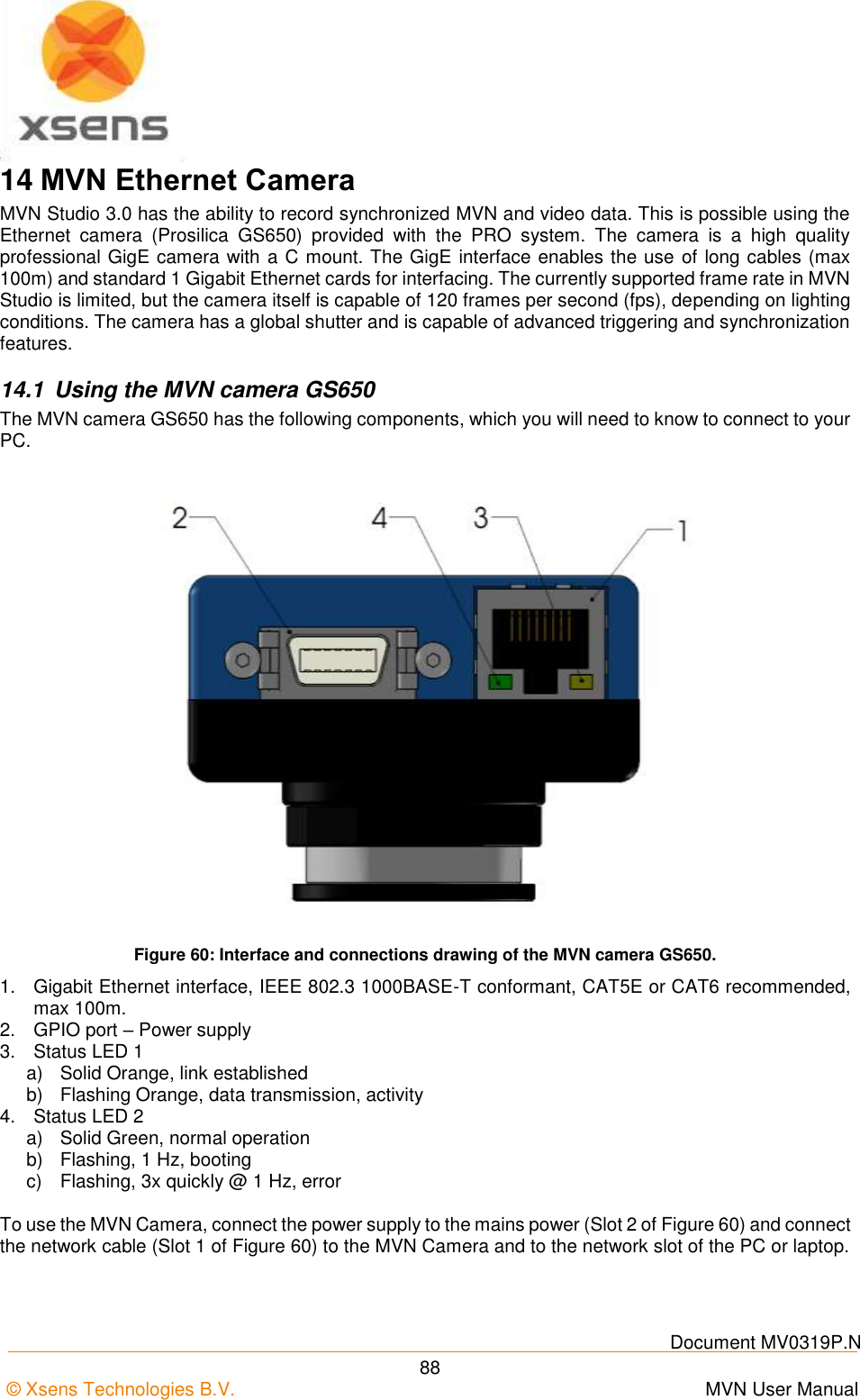    Document MV0319P.N © Xsens Technologies B.V.      MVN User Manual  88 14 MVN Ethernet Camera MVN Studio 3.0 has the ability to record synchronized MVN and video data. This is possible using the Ethernet  camera  (Prosilica  GS650)  provided  with  the  PRO  system.  The  camera  is  a  high  quality professional GigE camera with a C mount. The GigE interface enables the use of long cables (max 100m) and standard 1 Gigabit Ethernet cards for interfacing. The currently supported frame rate in MVN Studio is limited, but the camera itself is capable of 120 frames per second (fps), depending on lighting conditions. The camera has a global shutter and is capable of advanced triggering and synchronization features. 14.1  Using the MVN camera GS650 The MVN camera GS650 has the following components, which you will need to know to connect to your PC.  Figure 60: Interface and connections drawing of the MVN camera GS650. 1.  Gigabit Ethernet interface, IEEE 802.3 1000BASE-T conformant, CAT5E or CAT6 recommended, max 100m. 2.  GPIO port – Power supply 3.  Status LED 1 a)  Solid Orange, link established b)  Flashing Orange, data transmission, activity 4.  Status LED 2 a)  Solid Green, normal operation b)  Flashing, 1 Hz, booting c)  Flashing, 3x quickly @ 1 Hz, error  To use the MVN Camera, connect the power supply to the mains power (Slot 2 of Figure 60) and connect the network cable (Slot 1 of Figure 60) to the MVN Camera and to the network slot of the PC or laptop. 