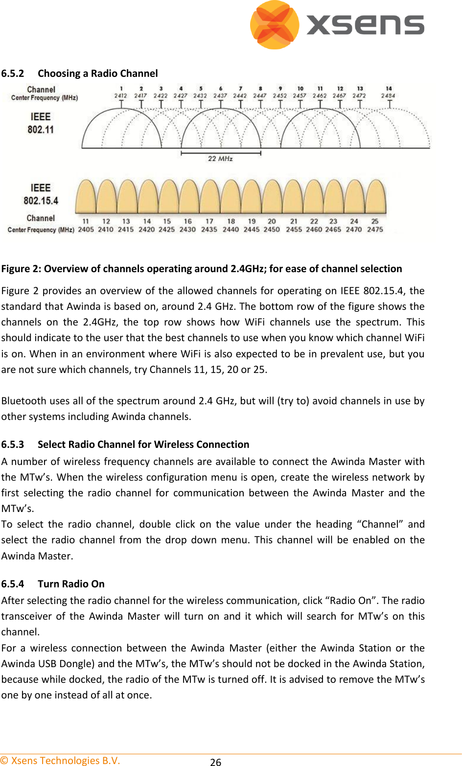   © Xsens Technologies B.V.   26 6.5.2 Choosing a Radio Channel  Figure 2: Overview of channels operating around 2.4GHz; for ease of channel selection Figure 2 provides an overview of the allowed channels for operating on IEEE 802.15.4, the standard that Awinda is based on, around 2.4 GHz. The bottom row of the figure shows the channels  on  the  2.4GHz,  the  top  row  shows  how  WiFi  channels  use  the  spectrum.  This should indicate to the user that the best channels to use when you know which channel WiFi is on. When in an environment where WiFi is also expected to be in prevalent use, but you are not sure which channels, try Channels 11, 15, 20 or 25.  Bluetooth uses all of the spectrum around 2.4 GHz, but will (try to) avoid channels in use by other systems including Awinda channels. 6.5.3 Select Radio Channel for Wireless Connection A number of wireless frequency channels are available to connect the Awinda Master with the MTw’s. When the wireless configuration menu is open, create the wireless network by first  selecting  the  radio  channel  for  communication  between  the  Awinda  Master  and  the MTw’s. To  select  the  radio  channel,  double  click  on  the  value  under  the  heading  “Channel”  and select  the  radio  channel  from  the  drop  down  menu.  This  channel  will  be  enabled  on  the Awinda Master. 6.5.4 Turn Radio On After selecting the radio channel for the wireless communication, click “Radio On”. The radio transceiver  of  the  Awinda  Master  will  turn  on  and  it  which  will  search  for  MTw’s  on  this channel. For  a  wireless  connection  between  the  Awinda  Master  (either  the  Awinda  Station  or  the Awinda USB Dongle) and the MTw’s, the MTw’s should not be docked in the Awinda Station, because while docked, the radio of the MTw is turned off. It is advised to remove the MTw’s one by one instead of all at once.  