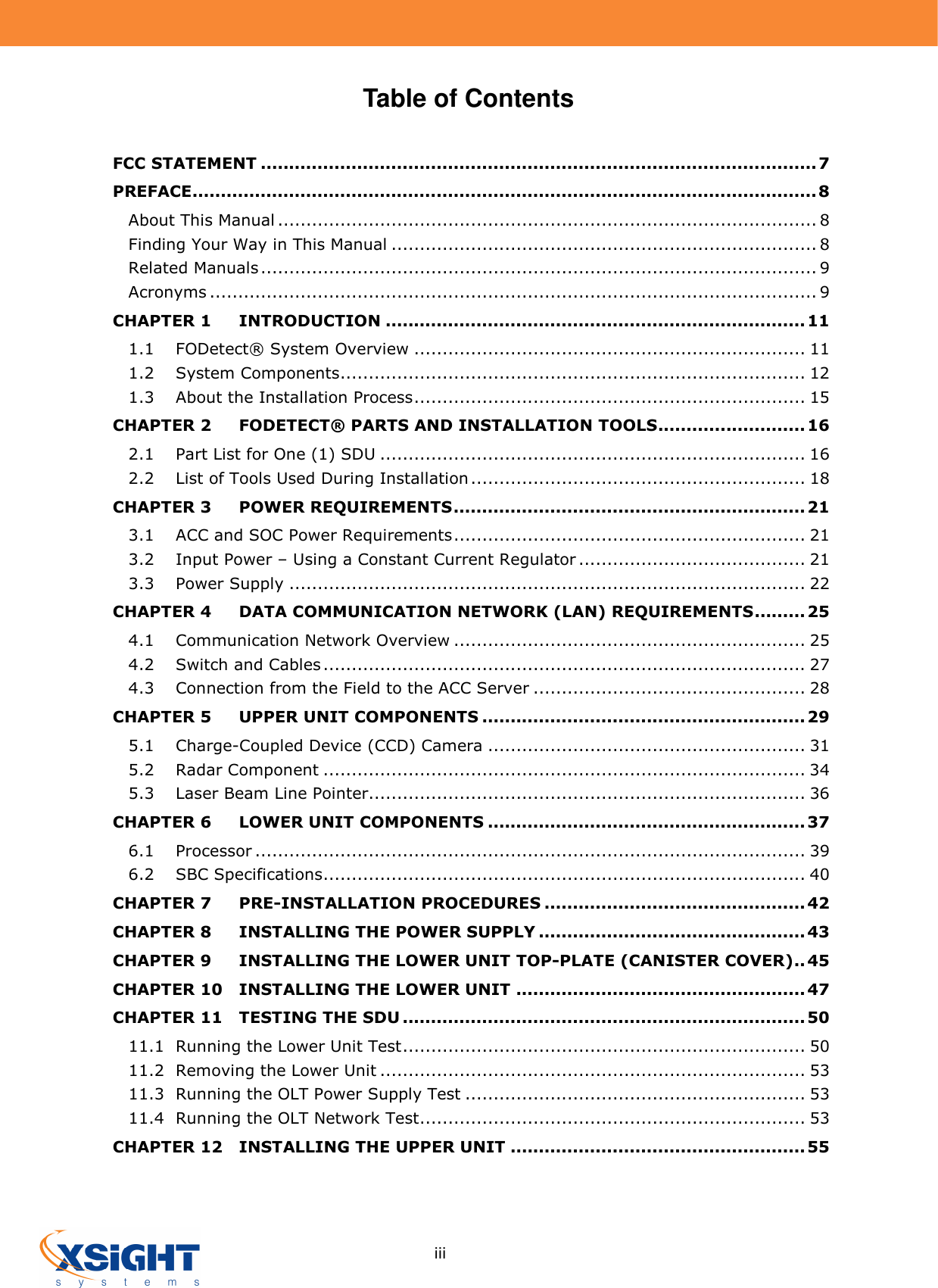     iii Table of Contents  FCC STATEMENT .................................................................................................. 7 PREFACE .............................................................................................................. 8 About This Manual ............................................................................................... 8 Finding Your Way in This Manual ........................................................................... 8 Related Manuals .................................................................................................. 9 Acronyms ........................................................................................................... 9 CHAPTER 1 INTRODUCTION .......................................................................... 11 1.1 FODetect® System Overview ..................................................................... 11 1.2 System Components .................................................................................. 12 1.3 About the Installation Process ..................................................................... 15 CHAPTER 2 FODETECT® PARTS AND INSTALLATION TOOLS .......................... 16 2.1 Part List for One (1) SDU ........................................................................... 16 2.2 List of Tools Used During Installation ........................................................... 18 CHAPTER 3 POWER REQUIREMENTS .............................................................. 21 3.1 ACC and SOC Power Requirements .............................................................. 21 3.2 Input Power – Using a Constant Current Regulator ........................................ 21 3.3 Power Supply ........................................................................................... 22 CHAPTER 4 DATA COMMUNICATION NETWORK (LAN) REQUIREMENTS ......... 25 4.1 Communication Network Overview .............................................................. 25 4.2 Switch and Cables ..................................................................................... 27 4.3 Connection from the Field to the ACC Server ................................................ 28 CHAPTER 5 UPPER UNIT COMPONENTS ......................................................... 29 5.1 Charge-Coupled Device (CCD) Camera ........................................................ 31 5.2 Radar Component ..................................................................................... 34 5.3 Laser Beam Line Pointer............................................................................. 36 CHAPTER 6 LOWER UNIT COMPONENTS ........................................................ 37 6.1 Processor ................................................................................................. 39 6.2 SBC Specifications ..................................................................................... 40 CHAPTER 7 PRE-INSTALLATION PROCEDURES .............................................. 42 CHAPTER 8 INSTALLING THE POWER SUPPLY ............................................... 43 CHAPTER 9 INSTALLING THE LOWER UNIT TOP-PLATE (CANISTER COVER) .. 45 CHAPTER 10 INSTALLING THE LOWER UNIT ................................................... 47 CHAPTER 11 TESTING THE SDU ....................................................................... 50 11.1 Running the Lower Unit Test ....................................................................... 50 11.2 Removing the Lower Unit ........................................................................... 53 11.3 Running the OLT Power Supply Test ............................................................ 53 11.4 Running the OLT Network Test .................................................................... 53 CHAPTER 12 INSTALLING THE UPPER UNIT .................................................... 55   