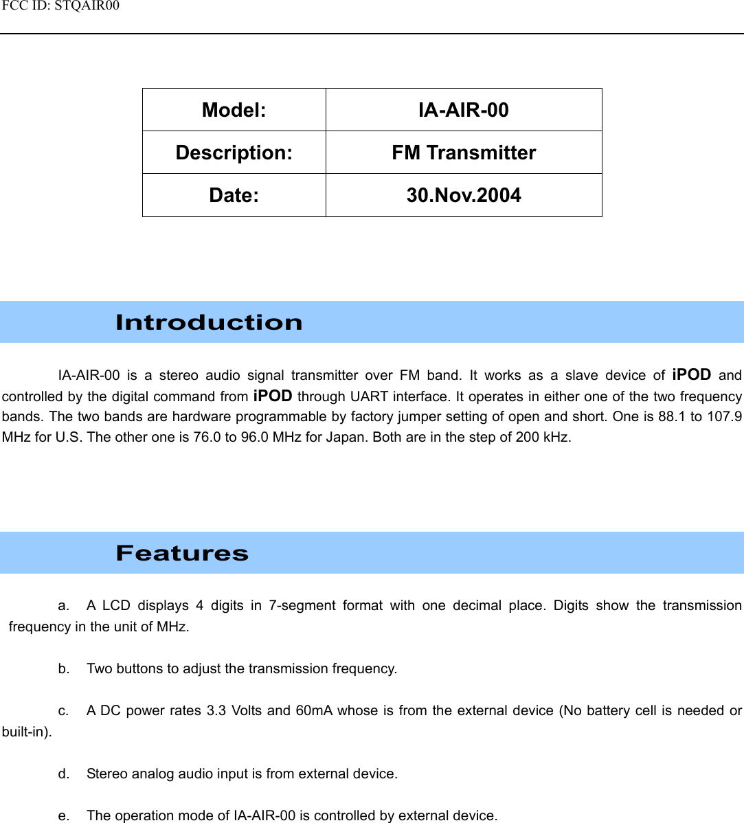 FCC ID: STQAIR00                                              Model: IA-AIR-00 Description: FM Transmitter Date: 30.Nov.2004      Introduction  IA-AIR-00 is a stereo audio signal transmitter over FM band. It works as a slave device of iPOD and controlled by the digital command from iPOD through UART interface. It operates in either one of the two frequency bands. The two bands are hardware programmable by factory jumper setting of open and short. One is 88.1 to 107.9 MHz for U.S. The other one is 76.0 to 96.0 MHz for Japan. Both are in the step of 200 kHz.      Features  a.  A LCD displays 4 digits in 7-segment format with one decimal place. Digits show the transmission frequency in the unit of MHz.  b.  Two buttons to adjust the transmission frequency.    c.  A DC power rates 3.3 Volts and 60mA whose is from the external device (No battery cell is needed or built-in).  d.  Stereo analog audio input is from external device.  e.  The operation mode of IA-AIR-00 is controlled by external device.  