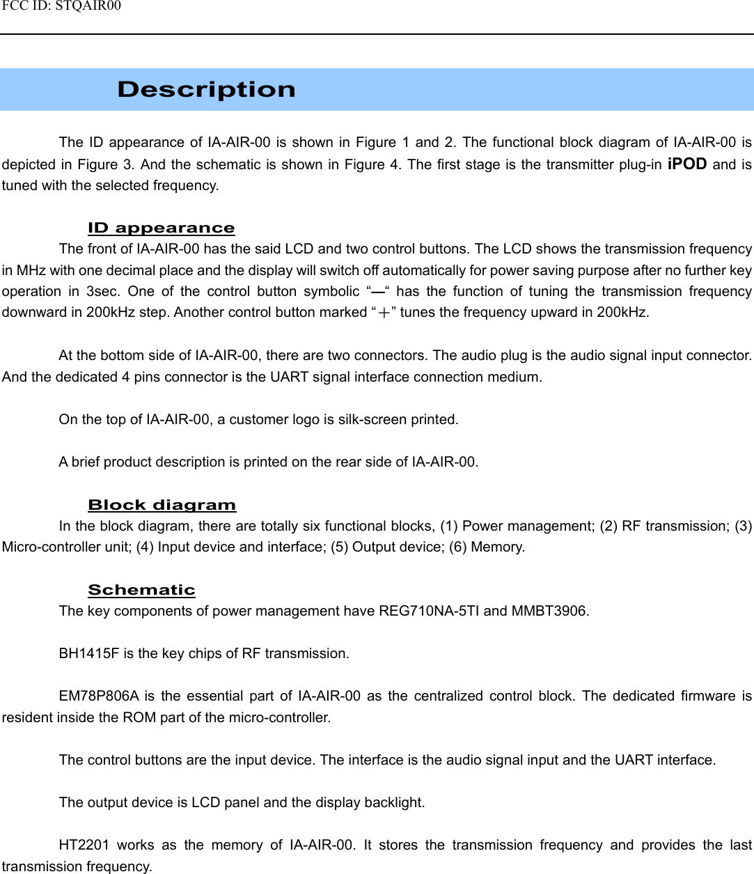 FCC ID: STQAIR00                                               Description  The ID appearance of IA-AIR-00 is shown in Figure 1 and 2. The functional block diagram of IA-AIR-00 is depicted in Figure 3. And the schematic is shown in Figure 4. The first stage is the transmitter plug-in iPOD and is tuned with the selected frequency.  ID appearance The front of IA-AIR-00 has the said LCD and two control buttons. The LCD shows the transmission frequency in MHz with one decimal place and the display will switch off automatically for power saving purpose after no further key operation in 3sec. One of the control button symbolic “—“ has the function of tuning the transmission frequency downward in 200kHz step. Another control button marked “＋” tunes the frequency upward in 200kHz.  At the bottom side of IA-AIR-00, there are two connectors. The audio plug is the audio signal input connector. And the dedicated 4 pins connector is the UART signal interface connection medium.  On the top of IA-AIR-00, a customer logo is silk-screen printed.  A brief product description is printed on the rear side of IA-AIR-00.  Block diagram In the block diagram, there are totally six functional blocks, (1) Power management; (2) RF transmission; (3) Micro-controller unit; (4) Input device and interface; (5) Output device; (6) Memory.  Schematic The key components of power management have REG710NA-5TI and MMBT3906.    BH1415F is the key chips of RF transmission.  EM78P806A is the essential part of IA-AIR-00 as the centralized control block. The dedicated firmware is resident inside the ROM part of the micro-controller.  The control buttons are the input device. The interface is the audio signal input and the UART interface.  The output device is LCD panel and the display backlight.  HT2201 works as the memory of IA-AIR-00. It stores the transmission frequency and provides the last transmission frequency.  