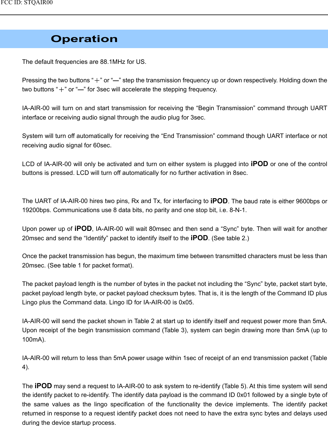 FCC ID: STQAIR00                                               Operation  The default frequencies are 88.1MHz for US.  Pressing the two buttons “＋” or “—” step the transmission frequency up or down respectively. Holding down the two buttons “＋” or “—” for 3sec will accelerate the stepping frequency.  IA-AIR-00 will turn on and start transmission for receiving the “Begin Transmission” command through UART interface or receiving audio signal through the audio plug for 3sec.  System will turn off automatically for receiving the “End Transmission” command though UART interface or not receiving audio signal for 60sec.  LCD of IA-AIR-00 will only be activated and turn on either system is plugged into iPOD or one of the control buttons is pressed. LCD will turn off automatically for no further activation in 8sec.   The UART of IA-AIR-00 hires two pins, Rx and Tx, for interfacing to iPOD. The baud rate is either 9600bps or 19200bps. Communications use 8 data bits, no parity and one stop bit, i.e. 8-N-1.  Upon power up of iPOD, IA-AIR-00 will wait 80msec and then send a “Sync” byte. Then will wait for another 20msec and send the “Identify” packet to identify itself to the iPOD. (See table 2.)  Once the packet transmission has begun, the maximum time between transmitted characters must be less than 20msec. (See table 1 for packet format).  The packet payload length is the number of bytes in the packet not including the “Sync” byte, packet start byte, packet payload length byte, or packet payload checksum bytes. That is, it is the length of the Command ID plus Lingo plus the Command data. Lingo ID for IA-AIR-00 is 0x05.  IA-AIR-00 will send the packet shown in Table 2 at start up to identify itself and request power more than 5mA. Upon receipt of the begin transmission command (Table 3), system can begin drawing more than 5mA (up to 100mA).   IA-AIR-00 will return to less than 5mA power usage within 1sec of receipt of an end transmission packet (Table 4).  The iPOD may send a request to IA-AIR-00 to ask system to re-identify (Table 5). At this time system will send the identify packet to re-identify. The identify data payload is the command ID 0x01 followed by a single byte of the same values as the lingo specification of the functionality the device implements. The identify packet returned in response to a request identify packet does not need to have the extra sync bytes and delays used during the device startup process. 