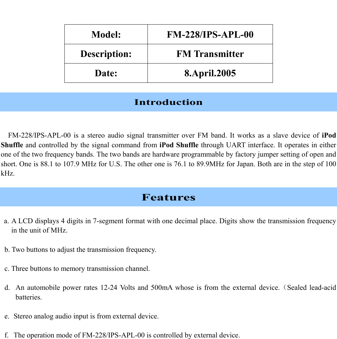    Model: FM-228/IPS-APL-00 Description: FM Transmitter Date: 8.April.2005  Introduction  FM-228/IPS-APL-00 is a stereo audio signal transmitter over FM band. It works as a slave device of iPod Shuffle and controlled by the signal command from iPod Shuffle through UART interface. It operates in either one of the two frequency bands. The two bands are hardware programmable by factory jumper setting of open and short. One is 88.1 to 107.9 MHz for U.S. The other one is 76.1 to 89.9MHz for Japan. Both are in the step of 100 kHz.  Features  a. A LCD displays 4 digits in 7-segment format with one decimal place. Digits show the transmission frequency in the unit of MHz.  b. Two buttons to adjust the transmission frequency.  c. Three buttons to memory transmission channel.  d.  An automobile power rates 12-24 Volts and 500mA whose is from the external device.（Sealed lead-acid batteries.  e.  Stereo analog audio input is from external device.  f.  The operation mode of FM-228/IPS-APL-00 is controlled by external device.  