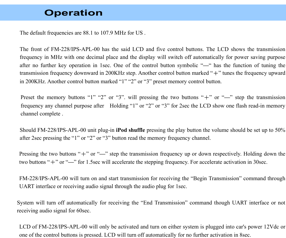    Operation  The default frequencies are 88.1 to 107.9 MHz for US .  The front of FM-228/IPS-APL-00 has the said LCD and five control buttons. The LCD shows the transmission frequency in MHz with one decimal place and the display will switch off automatically for power saving purpose after no further key operation in 1sec. One of the control button symbolic “—“ has the function of tuning the transmission frequency downward in 200KHz step. Another control button marked “＋” tunes the frequency upward in 200KHz. Another control button marked “1” “2” or “3” preset memory control button.             Preset the memory buttons “1” “2” or “3”. will pressing the two buttons “＋” or “—” step the transmission frequency any channel purpose after    Holding “1” or “2” or “3” for 2sec the LCD show one flash read-in memory channel complete .      Should FM-228/IPS-APL-00 unit plug-in iPod shuffle pressing the play button the volume should be set up to 50% after 2sec pressing the “1” or “2” or “3” button read the memory frequency channel.  Pressing the two buttons “＋” or “—” step the transmission frequency up or down respectively. Holding down the two buttons “＋” or “—” for 1.5sec will accelerate the stepping frequency. For accelerate activation in 30sec.  FM-228/IPS-APL-00 will turn on and start transmission for receiving the “Begin Transmission” command through UART interface or receiving audio signal through the audio plug for 1sec.  System will turn off automatically for receiving the “End Transmission” command though UART interface or not receiving audio signal for 60sec.  LCD of FM-228/IPS-APL-00 will only be activated and turn on either system is plugged into car&apos;s power 12Vdc or one of the control buttons is pressed. LCD will turn off automatically for no further activation in 8sec.                   