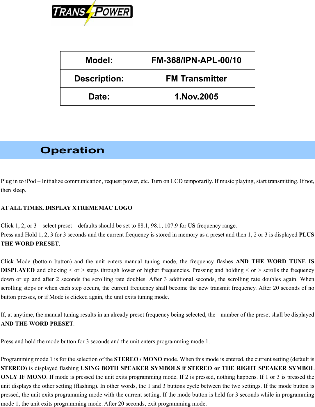                                                                                                     Model: FM-368/IPN-APL-00/10 Description: FM Transmitter Date: 1.Nov.2005           Operation   Plug in to iPod – Initialize communication, request power, etc. Turn on LCD temporarily. If music playing, start transmitting. If not, then sleep.  AT ALL TIMES, DISPLAY XTREMEMAC LOGO  Click 1, 2, or 3 – select preset – defaults should be set to 88.1, 98.1, 107.9 for US frequency range. Press and Hold 1, 2, 3 for 3 seconds and the current frequency is stored in memory as a preset and then 1, 2 or 3 is displayed PLUS THE WORD PRESET.  Click Mode (bottom button) and the unit enters manual tuning mode, the frequency flashes AND THE WORD TUNE IS DISPLAYED  and clicking &lt; or &gt; steps through lower or higher frequencies. Pressing and holding &lt; or &gt; scrolls the frequency down or up and after 2 seconds the scrolling rate doubles. After 3 additional seconds, the scrolling rate doubles again. When scrolling stops or when each step occurs, the current frequency shall become the new transmit frequency. After 20 seconds of no button presses, or if Mode is clicked again, the unit exits tuning mode.    If, at anytime, the manual tuning results in an already preset frequency being selected, the    number of the preset shall be displayed AND THE WORD PRESET.   Press and hold the mode button for 3 seconds and the unit enters programming mode 1.  Programming mode 1 is for the selection of the STEREO / MONO mode. When this mode is entered, the current setting (default is STEREO) is displayed flashing USING BOTH SPEAKER SYMBOLS if STEREO or THE RIGHT SPEAKER SYMBOL ONLY IF MONO. If mode is pressed the unit exits programming mode. If 2 is pressed, nothing happens. If 1 or 3 is pressed the unit displays the other setting (flashing). In other words, the 1 and 3 buttons cycle between the two settings. If the mode button is pressed, the unit exits programming mode with the current setting. If the mode button is held for 3 seconds while in programming mode 1, the unit exits programming mode. After 20 seconds, exit programming mode.    