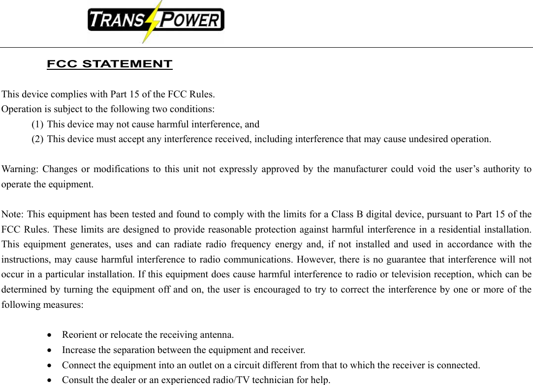                                                                                                    FCC STATEMENT  This device complies with Part 15 of the FCC Rules.   Operation is subject to the following two conditions:   (1) This device may not cause harmful interference, and   (2) This device must accept any interference received, including interference that may cause undesired operation.  Warning: Changes or modifications to this unit not expressly approved by the manufacturer could void the user’s authority to operate the equipment.  Note: This equipment has been tested and found to comply with the limits for a Class B digital device, pursuant to Part 15 of the FCC Rules. These limits are designed to provide reasonable protection against harmful interference in a residential installation. This equipment generates, uses and can radiate radio frequency energy and, if not installed and used in accordance with the instructions, may cause harmful interference to radio communications. However, there is no guarantee that interference will not occur in a particular installation. If this equipment does cause harmful interference to radio or television reception, which can be determined by turning the equipment off and on, the user is encouraged to try to correct the interference by one or more of the following measures:  • Reorient or relocate the receiving antenna. • Increase the separation between the equipment and receiver. • Connect the equipment into an outlet on a circuit different from that to which the receiver is connected. • Consult the dealer or an experienced radio/TV technician for help.     