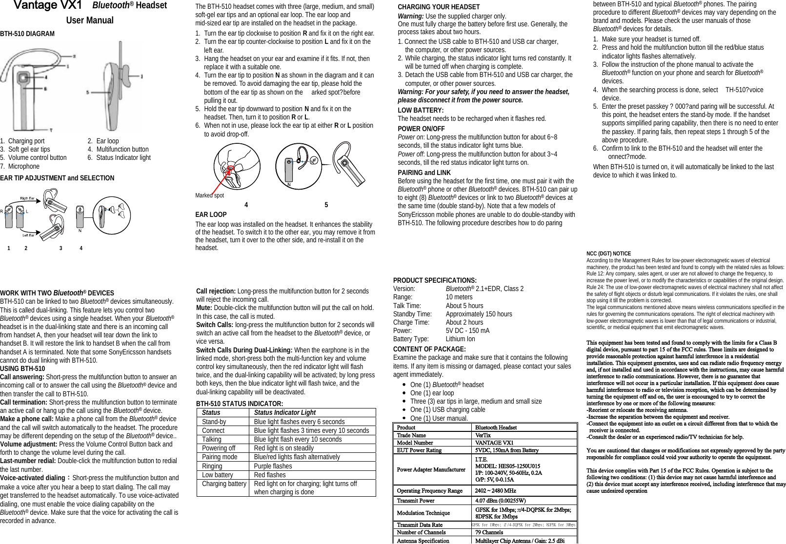 òÊ¿²¬¿¹» ÊÈï Bluetooth® Headset User Manual BTH-510 DIAGRAM 1. Charging port 2. Ear loop 3. Soft gel ear tips 4. Multifunction button 5. Volume control button 6. Status Indicator light 7. Microphone EAR TIP ADJUSTMENT and SELECTION 1     2           3      4  The BTH-510 headset comes with three (large, medium, and small) soft-gel ear tips and an optional ear loop. The ear loop and mid-sized ear tip are installed on the headset in the package.  1.Turn the ear tip clockwise to position R and fix it on the right ear. 2.Turn the ear tip counter-clockwise to position L and fix it on the left ear. 3.Hang the headset on your ear and examine if it fits. If not, then replace it with a suitable one. 4.Turn the ear tip to position Nas shown in the diagram and it can be removed. To avoid damaging the ear tip, please hold the bottom of the ear tip as shown on the arked spot?before  pulling it out.5.Hold the ear tip downward to position N and fix it on the headset. Then, turn it to position R or L.6.When not in use, please lock the ear tip at either R or L position to avoid drop-off.     Marked spot        4                     5 EAR LOOP The ear loop was installed on the headset. It enhances the stability of the headset. To switch it to the other ear, you may remove it from the headset, turn it over to the other side, and re-install it on the headset.                         CHARGING YOUR HEADSET Warning: Use the supplied charger only. One must fully charge the battery before first use. Generally, the process takes about two hours. 1. Connect the USB cable to BTH-510 and USB car charger,  the computer, or other power sources. 2. While charging, the status indicator light turns red constantly. It will be turned off when charging is complete. 3. Detach the USB cable from BTH-510 and USB car charger, the computer, or other power sources. Warning: For your safety, if you need to answer the headset, please disconnect it from the power source. LOW BATTERY:  The headset needs to be recharged when it flashes red. POWER ON/OFF Power on: Long-press the multifunction button for about 6~8 seconds, till the status indicator light turns blue. Power off: Long-press the multifunction button for about 3~4 seconds, till the red status indicator light turns on. PAIRING and LINK Before using the headset for the first time, one must pair it with the Bluetooth® phone or other Bluetooth® devices. BTH-510 can pair up to eight (8) Bluetooth® devices or link to two Bluetooth® devices at the same time (double stand-by). Note that a few models of SonyEricsson mobile phones are unable to do double-standby with BTH-510. The following procedure describes how to do paring  WORK WITH TWO Bluetooth® DEVICES BTH-510 can be linked to two Bluetooth® devices simultaneously. This is called dual-linking. This feature lets you control two Bluetooth® devices using a single headset. When your Bluetooth®headset is in the dual-linking state and there is an incoming call from handset A, then your headset will tear down the link to handset B. It will restore the link to handset B when the call from handset A is terminated. Note that some SonyEricsson handsets cannot do dual linking with BTH-510.USING BTH-510 Call answering: Short-press the multifunction button to answer an incoming call or to answer the call using the Bluetooth® device and then transfer the call to BTH-510. Call termination: Short-press the multifunction button to terminate an active call or hang up the call using the Bluetooth® device. Make a phone call: Make a phone call from the Bluetooth® device and the call will switch automatically to the headset. The procedure may be different depending on the setup of the Bluetooth® device.. Volume adjustment: Press the Volume Control Button back and forth to change the volume level during the call. Last-number redial: Double-click the multifunction button to redial the last number. Voice-activated dialing：Short-press the multifunction button and make a voice after you hear a beep to start dialing. The call may get transferred to the headset automatically. To use voice-activated dialing, one must enable the voice dialing capability on the Bluetooth® device. Make sure that the voice for activating the call is recorded in advance.                        Callrejection: Long-press the multifunction button for 2 seconds will reject the incoming call. Mute: Double-click the multifunction button will put the call on hold. In this case, the call is muted.Switch Calls: long-press the multifunction button for 2 seconds will switch an active call from the headset to the Bluetooth® device, or vice versa. Switch Calls During Dual-Linking: When the earphone is in the linked mode, short-press both the multi-function key and volume control key simultaneously, then the red indicator light will flash twice, and the dual-linking capability will be activated; by long press both keys, then the blue indicator light will flash twice, and the dual-linking capability will be deactivated. BTH-510 STATUS INDICATOR: StatusStatus Indicator LightStand-by Blue light flashes every 6 seconds Connect Blue light flashes 3 times every 10 seconds Talking Blue light flash every 10 seconds Powering off Red light is on steadily Pairing mode Blue/red lights flash alternatively Ringing Purple flashes Low battery  Red flashes Charging battery Red light on for charging; light turns off when charging is done                         PRODUCT SPECIFICATIONS:  Version: Bluetooth® 2.1+EDR, Class 2 Range: 10 meters  Talk Time: About 5 hours  Standby Time: Approximately 150 hours Charge Time: About 2 hours Power: 5V DC - 150 mA Battery Type: Lithium Ion  CONTENT OF PACKAGE: Examine the package and make sure that it contains the following items. If any item is missing or damaged, please contact your sales agent immediately. One (1) Bluetooth® headset One (1) ear loop Three (3) ear tips in large, medium and small size One (1) USB charging cable One (1) User manual. Ð®±¼«½¬ Þ´«»¬±±¬¸ Ø»¿¼-»¬ Ì®¿¼» Ò¿³» Ê»®Ì·¨ Ó±¼»´ Ò«³¾»® ÊßÒÌßÙÛ ÊÈï ÛËÌ Ð±©»® Î¿¬·²¹ ëÊÜÝô ïëð³ß º®±³ Þ¿¬¬»®§ Ð±©»® ß¼¿°¬»® Ó¿²«º¿½¬«®»® ×òÌòÛò ÓÑÜÛÔæ ØÛÍðëóïîëðËðïë ×ñÐæ ïððóîìðÊô ëðóêðØ¦ô ðòîß ÑñÐæ ëÊô ðóðòïëß Ñ°»®¿¬·²¹ Ú®»¯«»²½§ Î¿²¹» îìðî ¢ îìèð ÓØ¦ Ì®¿²-³·¬ Ð±©»®ìòðé¼Þ³øðòððîëëÉ÷Ó±¼«´¿¬·±² Ì»½¸²·¯«»  ÙÚÍÕ º±® ïÓ¾°-å  ñìóÜÏÐÍÕ º±® îÓ¾°-å èÜÐÍÕ º±® íÓ¾°- Ì®¿²-³·¬ Ü¿¬¿Î¿¬»Ò«³¾»® ±º Ý¸¿²²»´- éç Ý¸¿²²»´- ß²¬»²²¿ Í°»½·º·½¿¬·±² Ó«´¬·´¿§»® Ý¸·° ß²¬»²²¿ ñ Ù¿·²æ îòë¼Þ·between BTH-510 and typical Bluetooth® phones. The pairing procedure to different Bluetooth® devices may vary depending on the brand and models. Please check the user manuals of those Bluetooth® devices for details. 1. Make sure your headset is turned off. 2. Press and hold the multifunction button till the red/blue status indicator lights flashes alternatively. 3. Follow the instruction of the phone manual to activate the Bluetooth® function on your phone and search for Bluetooth®devices.4. When the searching process is done, select TH-510?voice  device.5. Enter the preset passkey ?000?and paring will be successful. At this point, the headset enters the stand-by mode. If the handset supports simplified paring capability, then there is no need to enter the passkey. If paring fails, then repeat steps 1 through 5 of the above procedure. 6. Confirm to link to the BTH-510 and the headset will enter the onnect?mode.  When BTH-510 is turned on, it will automatically be linked to the last device to which it was linked to.   NCC (DGT) NOTICE According to the Management Rules for low-power electromagnetic waves of electrical machinery, the product has been tested and found to comply with the related rules as follows: Rule 12: Any company, sales agent, or user are not allowed to change the frequency, to increase the power level, or to modify the characteristics or capabilities of the original design. Rule 24: The use of low-power electromagnetic waves of electrical machinery shall not affect the safety of flight objects or disturb legal communications. If it violates the rules, one shall stop using it till the problem is corrected. The legal communications mentioned above means wireless communications specified in the rules for governing the communications operations. The right of electrical machinery with low-power electromagnetic waves is lower than that of legal communications or industrial, scientific, or medical equipment that emit electromagnetic waves. Ì¸·- »¯«·°³»²¬ ¸¿- ¾»»² ¬»-¬»¼ ¿²¼ º±«²¼ ¬± ½±³°´§ ©·¬¸ ¬¸» ´·³·¬- º±® ¿ Ý´¿-- Þ ¼·¹·¬¿´ ¼»ª·½»ô °«®-«¿²¬ ¬± °¿®¬ ïë ±º ¬¸» ÚÝÝ ®«´»-ò Ì¸»-» ´·³·¬- ¿®» ¼»-·¹²»¼ ¬± °®±ª·¼» ®»¿-±²¿¾´» °®±¬»½¬·±² ¿¹¿·²-¬ ¸¿®³º«´ ·²¬»®º»®»²½» ·² ¿ ®»-·¼»²¬·¿´ ·²-¬¿´´¿¬·±²ò Ì¸·- »¯«·°³»²¬ ¹»²»®¿¬»-ô «-»- ¿²¼ ½¿² ®¿¼·¿¬» ®¿¼·± º®»¯«»²½§ »²»®¹§ ¿²¼ô ·º ²±¬ ·²-¬¿´´»¼ ¿²¼ «-»¼ ·² ¿½½±®¼¿²½» ©·¬¸ ¬¸» ·²-¬®«½¬·±²-ô ³¿§ ½¿«-» ¸¿®³º«´  ·²¬»®º»®»²½» ¬± ®¿¼·± ½±³³«²·½¿¬·±²-ò Ø±©»ª»®ô ¬¸»®» ·- ²± ¹«¿®¿²¬»» ¬¸¿¬ ·²¬»®º»®»²½» ©·´´ ²±¬ ±½½«® ·² ¿ °¿®¬·½«´¿® ·²-¬¿´´¿¬·±²ò ×º ¬¸·- »¯«·°³»²¬ ¼±»- ½¿«-» ¸¿®³º«´ ·²¬»®º»®»²½» ¬± ®¿¼·± ±® ¬»´»ª·-·±² ®»½»°¬·±²ô ©¸·½¸ ½¿² ¾» ¼»¬»®³·²»¼ ¾§ ¬«®²·²¹ ¬¸» »¯«·°³»²¬ ±ºº ¿²¼ ±²ô ¬¸» «-»® ·- »²½±«®¿¹»¼ ¬± ¬®§ ¬± ½±®®»½¬ ¬¸» ·²¬»®º»®»²½» ¾§ ±²» ±® ³±®» ±º ¬¸» º±´´±©·²¹ ³»¿-«®»-æ óÎ»±®·»²¬ ±® ®»´±½¿¬» ¬¸» ®»½»·ª·²¹ ¿²¬»²²¿ò ó×²½®»¿-» ¬¸» -»°¿®¿¬·±² ¾»¬©»»² ¬¸» »¯«·°³»²¬ ¿²¼ ®»½»·ª»®ò óÝ±²²»½¬ ¬¸» »¯«·°³»²¬ ·²¬± ¿² ±«¬´»¬ ±² ¿ ½·®½«·¬ ¼·ºº»®»²¬ º®±³ ¬¸¿¬ ¬± ©¸·½¸ ¬¸» ®»½»·ª»® ·- ½±²²»½¬»¼ò  óÝ±²-«´¬ ¬¸» ¼»¿´»® ±® ¿² »¨°»®·»²½»¼ ®¿¼·±ñÌÊ ¬»½¸²·½·¿² º±® ¸»´°ò Ç±« ¿®» ½¿«¬·±²»¼ ¬¸¿¬ ½¸¿²¹»- ±® ³±¼·º·½¿¬·±²- ²±¬ »¨°®»--´§ ¿°°®±ª»¼ ¾§ ¬¸» °¿®¬§ ®»-°±²-·¾´» º±® ½±³°´·¿²½» ½±«´¼ ª±·¼ §±«® ¿«¬¸±®·¬§ ¬± ±°»®¿¬» ¬¸» »¯«·°³»²¬ò Ì¸·- ¼»ª·½» ½±³°´·»- ©·¬¸ Ð¿®¬ ïë ±º ¬¸» ÚÝÝ Î«´»-ò Ñ°»®¿¬·±² ·- -«¾¶»½¬ ¬± ¬¸» º±´´±©·²¹ ¬©± ½±²¼·¬·±²-æ øï÷ ¬¸·- ¼»ª·½» ³¿§ ²±¬ ½¿«-» ¸¿®³º«´ ·²¬»®º»®»²½» ¿²¼ øî÷ ¬¸·- ¼»ª·½» ³«-¬ ¿½½»°¬ ¿²§ ·²¬»®º»®»²½» ®»½»·ª»¼ô ·²½´«¼·²¹ ·²¬»®º»®»²½» ¬¸¿¬ ³¿§ ½¿«-» «²¼»-·®»¼ ±°»®¿¬·±² 