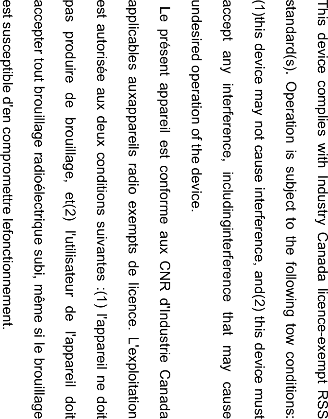 This device complies with Industry Canada licence-exempt RSS standard(s). Operation is subject to the following tow conditions: (1)this device may not cause interference, and(2) this device must accept any interference, includinginterference that may cause undesired operation of the device.          Le présent appareil est conforme aux CNR d&apos;Industrie Canada applicables auxappareils radio exempts de licence. L&apos;exploitation est autorisée aux deux conditions suivantes :(1) l&apos;appareil ne doit pas produire de brouillage, et(2) l&apos;utilisateur de l&apos;appareil doit accepter tout brouillage radioélectrique subi, même si le brouillage est susceptible d&apos;en compromettre lefonctionnement. 