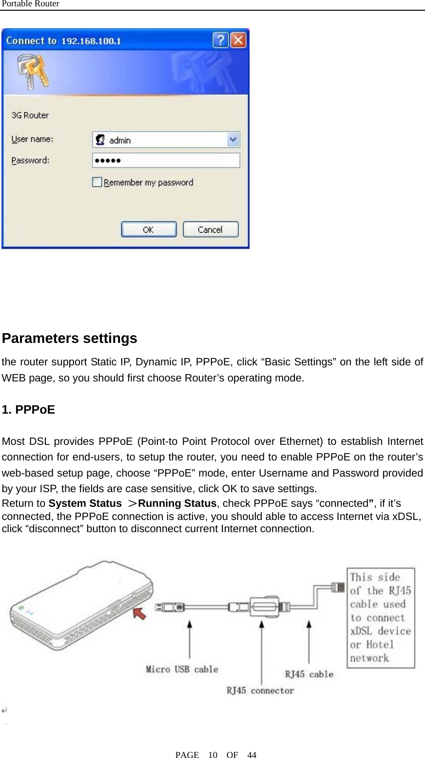 Portable Router                                              PAGE  10  OF  44    Parameters settings the router support Static IP, Dynamic IP, PPPoE, click “Basic Settings” on the left side of WEB page, so you should first choose Router’s operating mode.                                 1. PPPoE  Most DSL provides PPPoE (Point-to Point Protocol over Ethernet) to establish Internet connection for end-users, to setup the router, you need to enable PPPoE on the router’s web-based setup page, choose “PPPoE” mode, enter Username and Password provided by your ISP, the fields are case sensitive, click OK to save settings. Return to System Status  ＞Running Status, check PPPoE says “connected”, if it’s connected, the PPPoE connection is active, you should able to access Internet via xDSL, click “disconnect” button to disconnect current Internet connection.   