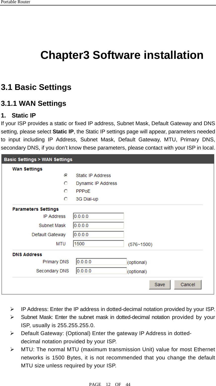 Portable Router                                              PAGE  12  OF  44   Chapter3 Software installation  3.1 Basic Settings 3.1.1 WAN Settings 1. Static IP If your ISP provides a static or fixed IP address, Subnet Mask, Default Gateway and DNS setting, please select Static IP, the Static IP settings page will appear, parameters needed to input including IP Address, Subnet Mask, Default Gateway, MTU, Primary DNS, secondary DNS, if you don’t know these parameters, please contact with your ISP in local.   ¾  IP Address: Enter the IP address in dotted-decimal notation provided by your ISP. ¾  Subnet Mask: Enter the subnet mask in dotted-decimal notation provided by your ISP, usually is 255.255.255.0. ¾  Default Gateway: (Optional) Enter the gateway IP Address in dotted- decimal notation provided by your ISP. ¾  MTU: The normal MTU (maximum transmission Unit) value for most Ethernet networks is 1500 Bytes, it is not recommended that you change the default MTU size unless required by your ISP. 