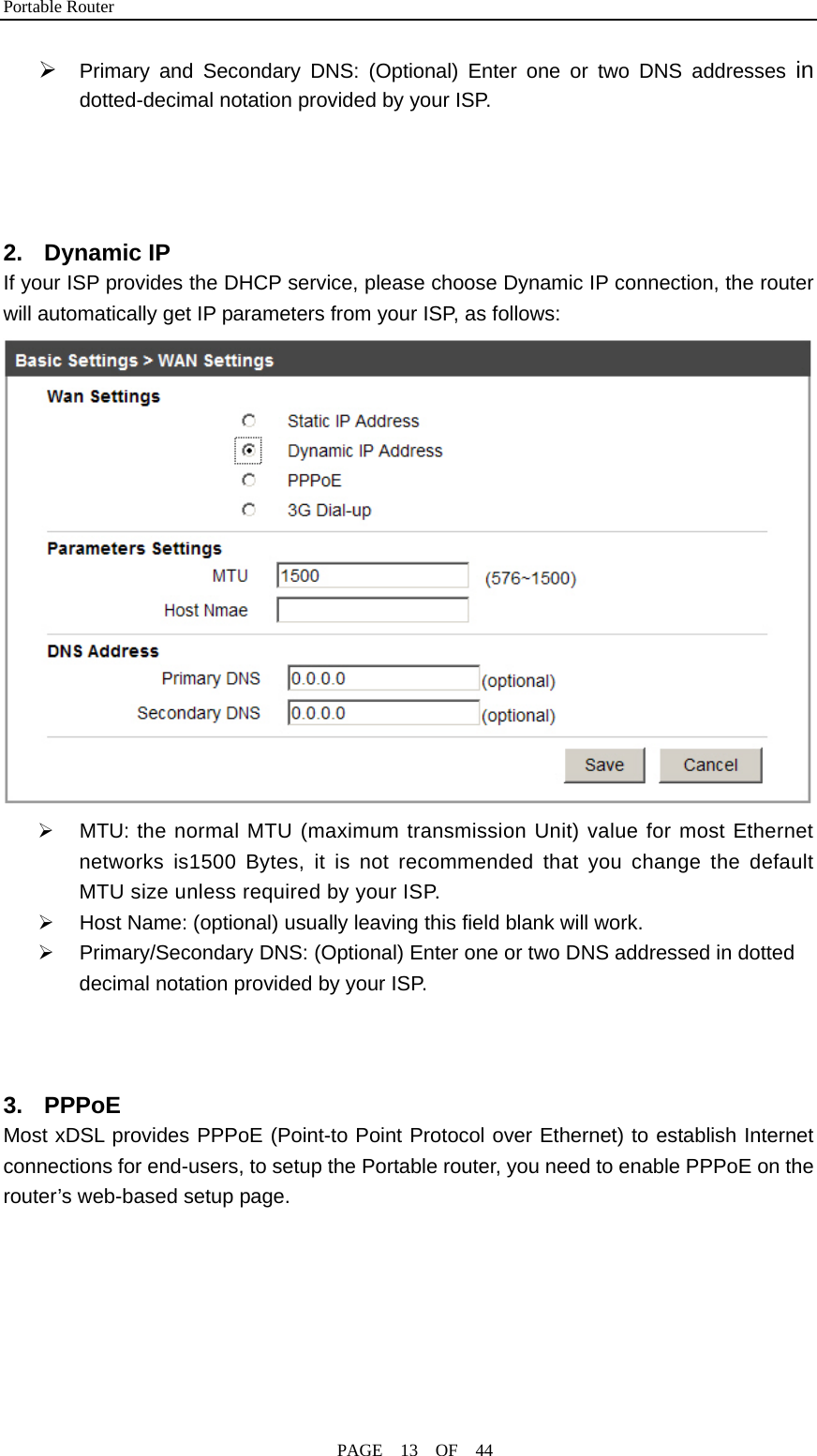 Portable Router                                              PAGE  13  OF  44 ¾ Primary and Secondary DNS: (Optional) Enter one or two DNS addresses in dotted-decimal notation provided by your ISP.   2. Dynamic IP If your ISP provides the DHCP service, please choose Dynamic IP connection, the router will automatically get IP parameters from your ISP, as follows:  ¾  MTU: the normal MTU (maximum transmission Unit) value for most Ethernet networks is1500 Bytes, it is not recommended that you change the default MTU size unless required by your ISP. ¾  Host Name: (optional) usually leaving this field blank will work. ¾  Primary/Secondary DNS: (Optional) Enter one or two DNS addressed in dotted decimal notation provided by your ISP.    3. PPPoE Most xDSL provides PPPoE (Point-to Point Protocol over Ethernet) to establish Internet connections for end-users, to setup the Portable router, you need to enable PPPoE on the router’s web-based setup page. 