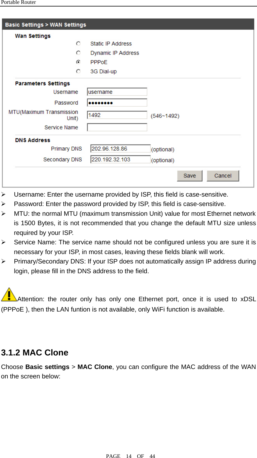 Portable Router                                              PAGE  14  OF  44  ¾  Username: Enter the username provided by ISP, this field is case-sensitive. ¾  Password: Enter the password provided by ISP, this field is case-sensitive. ¾  MTU: the normal MTU (maximum transmission Unit) value for most Ethernet network is 1500 Bytes, it is not recommended that you change the default MTU size unless required by your ISP. ¾  Service Name: The service name should not be configured unless you are sure it is necessary for your ISP, in most cases, leaving these fields blank will work. ¾  Primary/Secondary DNS: If your ISP does not automatically assign IP address during login, please fill in the DNS address to the field.  Attention: the router only has only one Ethernet port, once it is used to xDSL (PPPoE ), then the LAN funtion is not available, only WiFi function is available.    3.1.2 MAC Clone Choose Basic settings &gt; MAC Clone, you can configure the MAC address of the WAN on the screen below: 