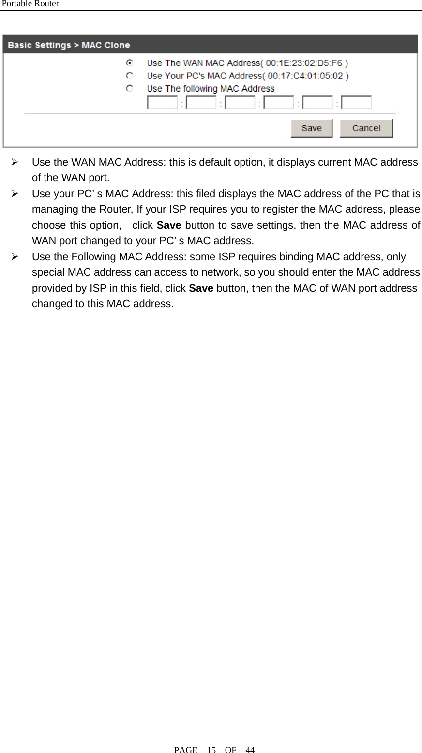 Portable Router                                              PAGE  15  OF  44  ¾  Use the WAN MAC Address: this is default option, it displays current MAC address of the WAN port. ¾  Use your PC’ s MAC Address: this filed displays the MAC address of the PC that is managing the Router, If your ISP requires you to register the MAC address, please choose this option,  click Save button to save settings, then the MAC address of WAN port changed to your PC’ s MAC address. ¾  Use the Following MAC Address: some ISP requires binding MAC address, only special MAC address can access to network, so you should enter the MAC address provided by ISP in this field, click Save button, then the MAC of WAN port address changed to this MAC address.  