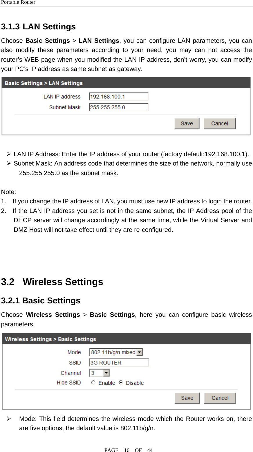 Portable Router                                              PAGE  16  OF  44 3.1.3 LAN Settings Choose Basic Settings &gt; LAN Settings, you can configure LAN parameters, you can also modify these parameters according to your need, you may can not access the router’s WEB page when you modified the LAN IP address, don’t worry, you can modify your PC’s IP address as same subnet as gateway.   ¾ LAN IP Address: Enter the IP address of your router (factory default:192.168.100.1). ¾ Subnet Mask: An address code that determines the size of the network, normally use 255.255.255.0 as the subnet mask.  Note:  1.    If you change the IP address of LAN, you must use new IP address to login the router. 2.  If the LAN IP address you set is not in the same subnet, the IP Address pool of the DHCP server will change accordingly at the same time, while the Virtual Server and DMZ Host will not take effect until they are re-configured.     3.2 Wireless Settings 3.2.1 Basic Settings Choose  Wireless Settings &gt;  Basic Settings, here you can configure basic wireless parameters.  ¾  Mode: This field determines the wireless mode which the Router works on, there are five options, the default value is 802.11b/g/n.           