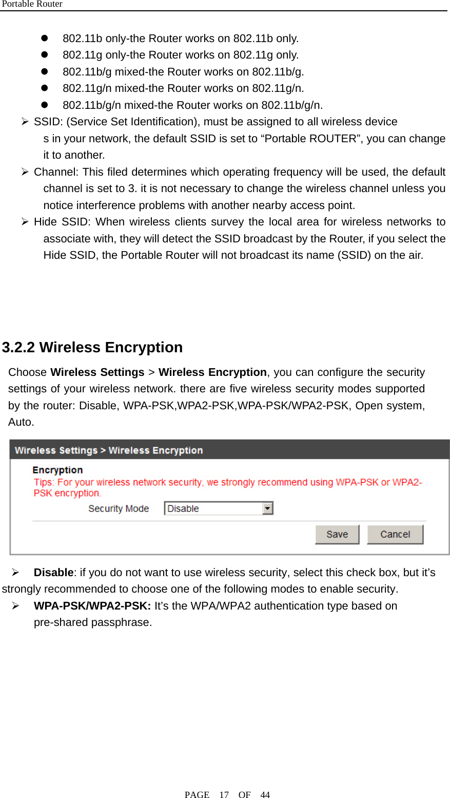 Portable Router                                              PAGE  17  OF  44 z  802.11b only-the Router works on 802.11b only. z  802.11g only-the Router works on 802.11g only. z  802.11b/g mixed-the Router works on 802.11b/g. z  802.11g/n mixed-the Router works on 802.11g/n. z  802.11b/g/n mixed-the Router works on 802.11b/g/n. ¾ SSID: (Service Set Identification), must be assigned to all wireless device s in your network, the default SSID is set to “Portable ROUTER”, you can change it to another.   ¾ Channel: This filed determines which operating frequency will be used, the default channel is set to 3. it is not necessary to change the wireless channel unless you notice interference problems with another nearby access point. ¾ Hide SSID: When wireless clients survey the local area for wireless networks to associate with, they will detect the SSID broadcast by the Router, if you select the Hide SSID, the Portable Router will not broadcast its name (SSID) on the air.     3.2.2 Wireless Encryption Choose Wireless Settings &gt; Wireless Encryption, you can configure the security settings of your wireless network. there are five wireless security modes supported by the router: Disable, WPA-PSK,WPA2-PSK,WPA-PSK/WPA2-PSK, Open system, Auto.  ¾ Disable: if you do not want to use wireless security, select this check box, but it’s strongly recommended to choose one of the following modes to enable security. ¾ WPA-PSK/WPA2-PSK: It’s the WPA/WPA2 authentication type based on pre-shared passphrase. 