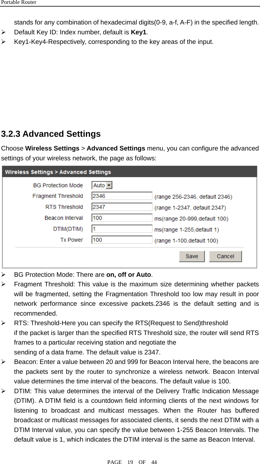 Portable Router                                              PAGE  19  OF  44 stands for any combination of hexadecimal digits(0-9, a-f, A-F) in the specified length. ¾  Default Key ID: Index number, default is Key1. ¾ Key1-Key4-Respectively, corresponding to the key areas of the input.        3.2.3 Advanced Settings Choose Wireless Settings &gt; Advanced Settings menu, you can configure the advanced settings of your wireless network, the page as follows:  ¾  BG Protection Mode: There are on, off or Auto. ¾  Fragment Threshold: This value is the maximum size determining whether packets will be fragmented, setting the Fragmentation Threshold too low may result in poor network performance since excessive packets.2346 is the default setting and is recommended. ¾  RTS: Threshold-Here you can specify the RTS(Request to Send)threshold if the packet is larger than the specified RTS Threshold size, the router will send RTS frames to a particular receiving station and negotiate the     sending of a data frame. The default value is 2347. ¾  Beacon: Enter a value between 20 and 999 for Beacon Interval here, the beacons are the packets sent by the router to synchronize a wireless network. Beacon Interval value determines the time interval of the beacons. The default value is 100. ¾  DTIM: This value determines the interval of the Delivery Traffic Indication Message (DTIM). A DTIM field is a countdown field informing clients of the next windows for listening to broadcast and multicast messages. When the Router has buffered broadcast or multicast messages for associated clients, it sends the next DTIM with a DTIM Interval value, you can specify the value between 1-255 Beacon Intervals. The default value is 1, which indicates the DTIM interval is the same as Beacon Interval. 