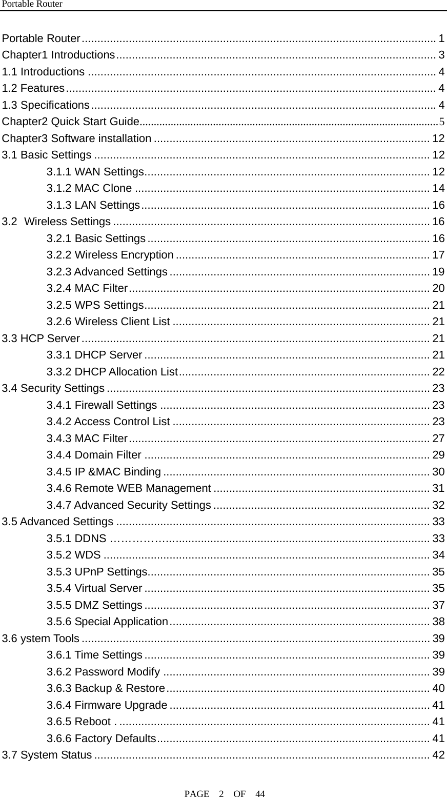 Portable Router                                              PAGE  2  OF  44 Portable Router.................................................................................................................1 Chapter1 Introductions...................................................................................................... 3 1.1 Introductions ...............................................................................................................4 1.2 Features...................................................................................................................... 4 1.3 Specifications..............................................................................................................4 Chapter2 Quick Start Guide..........................................................................................................5 Chapter3 Software installation ........................................................................................ 12 3.1 Basic Settings ........................................................................................................... 12 3.1.1 WAN Settings........................................................................................... 12 3.1.2 MAC Clone .............................................................................................. 14 3.1.3 LAN Settings............................................................................................ 16 3.2 Wireless Settings ..................................................................................................... 16 3.2.1 Basic Settings.......................................................................................... 16 3.2.2 Wireless Encryption ................................................................................. 17 3.2.3 Advanced Settings ................................................................................... 19 3.2.4 MAC Filter................................................................................................ 20 3.2.5 WPS Settings........................................................................................... 21 3.2.6 Wireless Client List .................................................................................. 21 3.3 HCP Server............................................................................................................... 21 3.3.1 DHCP Server ........................................................................................... 21 3.3.2 DHCP Allocation List................................................................................ 22 3.4 Security Settings ....................................................................................................... 23 3.4.1 Firewall Settings ...................................................................................... 23 3.4.2 Access Control List .................................................................................. 23 3.4.3 MAC Filter................................................................................................ 27 3.4.4 Domain Filter ........................................................................................... 29 3.4.5 IP &amp;MAC Binding ..................................................................................... 30 3.4.6 Remote WEB Management ..................................................................... 31 3.4.7 Advanced Security Settings ..................................................................... 32 3.5 Advanced Settings .................................................................................................... 33 3.5.1 DDNS …………….................................................................................... 33 3.5.2 WDS ........................................................................................................ 34 3.5.3 UPnP Settings.......................................................................................... 35 3.5.4 Virtual Server ........................................................................................... 35 3.5.5 DMZ Settings........................................................................................... 37 3.5.6 Special Application................................................................................... 38 3.6 ystem Tools ............................................................................................................... 39 3.6.1 Time Settings ........................................................................................... 39 3.6.2 Password Modify ..................................................................................... 39 3.6.3 Backup &amp; Restore.................................................................................... 40 3.6.4 Firmware Upgrade ................................................................................... 41 3.6.5 Reboot . ................................................................................................... 41 3.6.6 Factory Defaults....................................................................................... 41 3.7 System Status ........................................................................................................... 42 