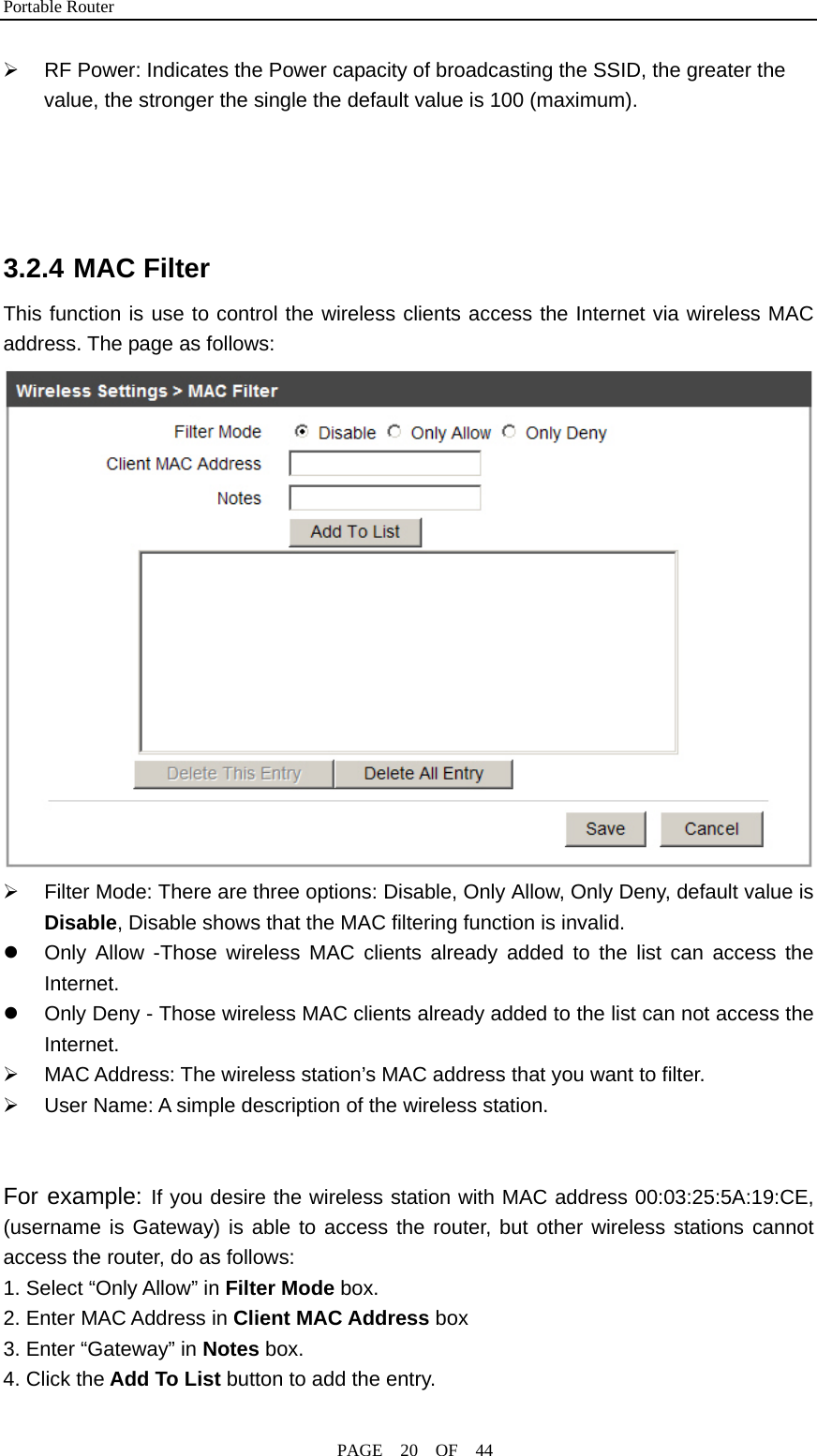 Portable Router                                              PAGE  20  OF  44 ¾  RF Power: Indicates the Power capacity of broadcasting the SSID, the greater the value, the stronger the single the default value is 100 (maximum).     3.2.4 MAC Filter This function is use to control the wireless clients access the Internet via wireless MAC address. The page as follows:  ¾  Filter Mode: There are three options: Disable, Only Allow, Only Deny, default value is Disable, Disable shows that the MAC filtering function is invalid. z  Only Allow -Those wireless MAC clients already added to the list can access the Internet. z  Only Deny - Those wireless MAC clients already added to the list can not access the Internet. ¾ MAC Address: The wireless station’s MAC address that you want to filter. ¾  User Name: A simple description of the wireless station.   For example: If you desire the wireless station with MAC address 00:03:25:5A:19:CE, (username is Gateway) is able to access the router, but other wireless stations cannot access the router, do as follows: 1. Select “Only Allow” in Filter Mode box. 2. Enter MAC Address in Client MAC Address box 3. Enter “Gateway” in Notes box. 4. Click the Add To List button to add the entry. 