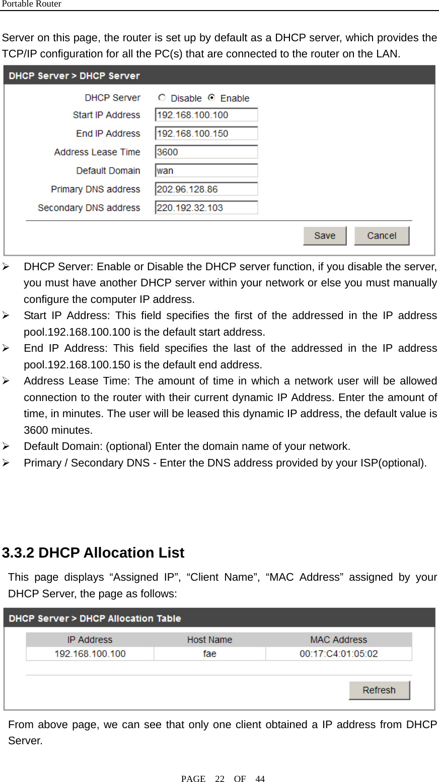 Portable Router                                              PAGE  22  OF  44 Server on this page, the router is set up by default as a DHCP server, which provides the TCP/IP configuration for all the PC(s) that are connected to the router on the LAN.  ¾  DHCP Server: Enable or Disable the DHCP server function, if you disable the server, you must have another DHCP server within your network or else you must manually configure the computer IP address. ¾  Start IP Address: This field specifies the first of the addressed in the IP address pool.192.168.100.100 is the default start address. ¾  End IP Address: This field specifies the last of the addressed in the IP address pool.192.168.100.150 is the default end address. ¾  Address Lease Time: The amount of time in which a network user will be allowed connection to the router with their current dynamic IP Address. Enter the amount of time, in minutes. The user will be leased this dynamic IP address, the default value is 3600 minutes. ¾  Default Domain: (optional) Enter the domain name of your network. ¾  Primary / Secondary DNS - Enter the DNS address provided by your ISP(optional).     3.3.2 DHCP Allocation List This page displays “Assigned IP”, “Client Name”, “MAC Address” assigned by your DHCP Server, the page as follows:  From above page, we can see that only one client obtained a IP address from DHCP Server. 