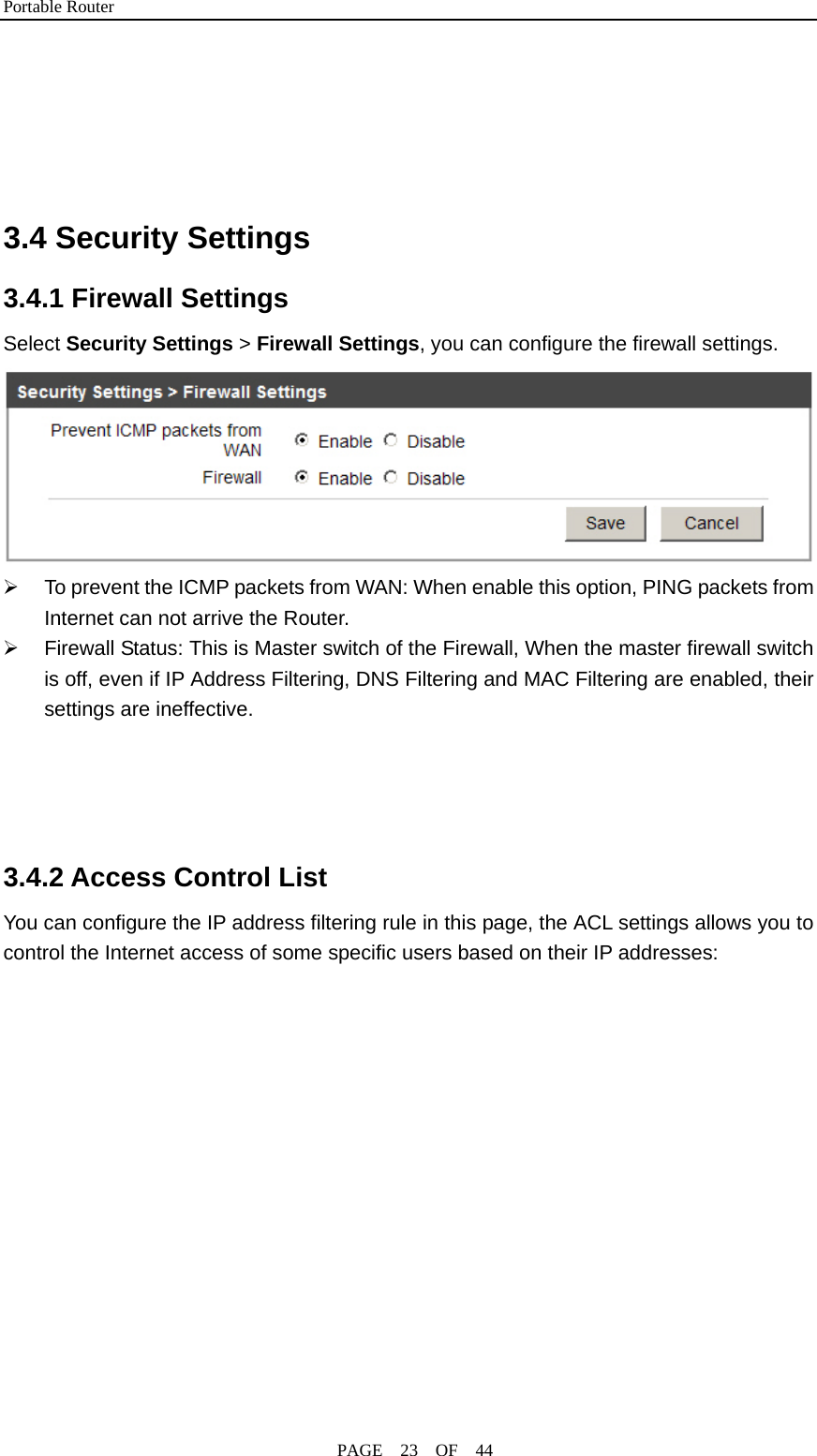 Portable Router                                              PAGE  23  OF  44     3.4 Security Settings 3.4.1 Firewall Settings Select Security Settings &gt; Firewall Settings, you can configure the firewall settings.  ¾  To prevent the ICMP packets from WAN: When enable this option, PING packets from Internet can not arrive the Router. ¾  Firewall Status: This is Master switch of the Firewall, When the master firewall switch is off, even if IP Address Filtering, DNS Filtering and MAC Filtering are enabled, their settings are ineffective.     3.4.2 Access Control List You can configure the IP address filtering rule in this page, the ACL settings allows you to control the Internet access of some specific users based on their IP addresses: 