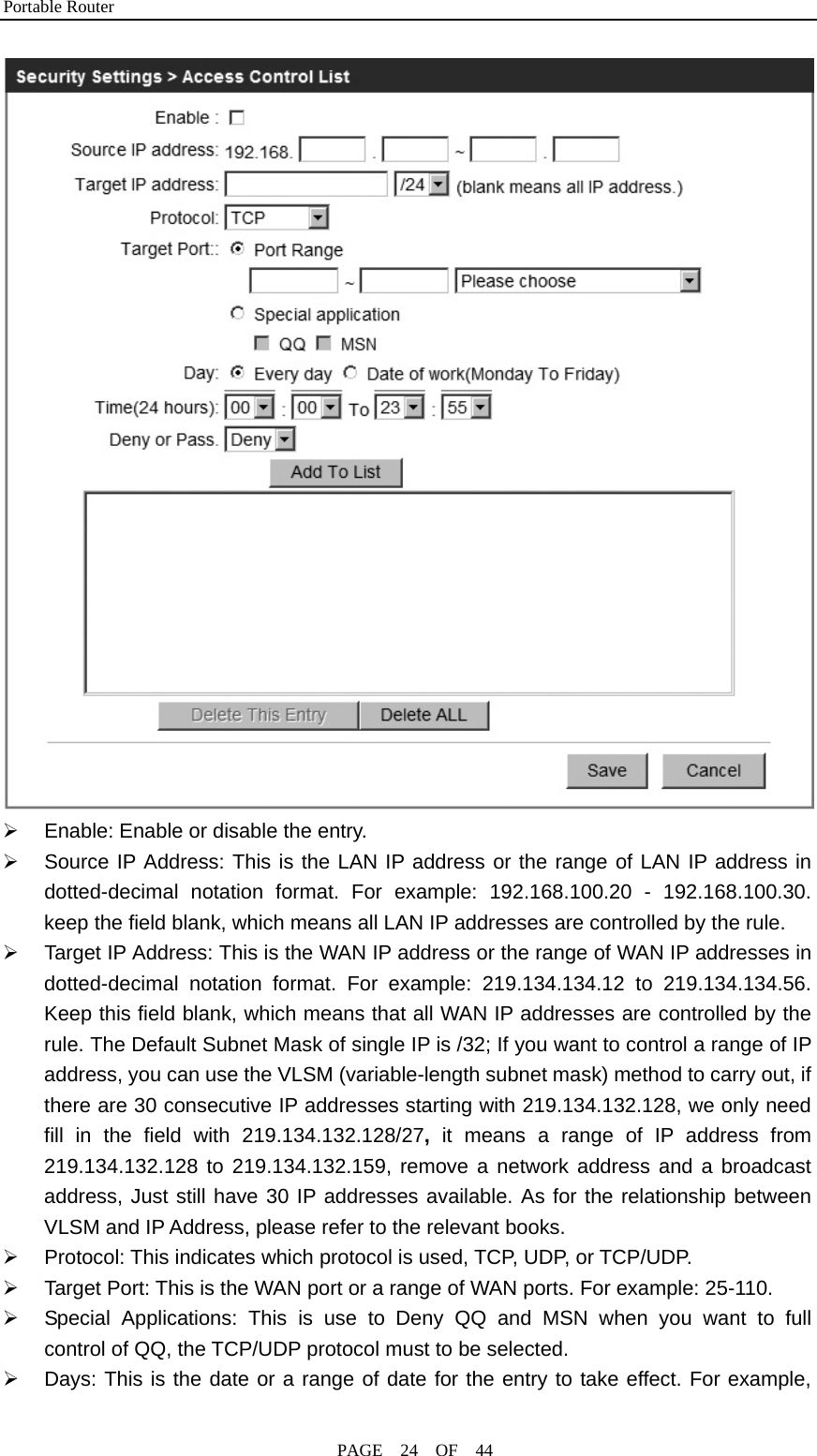 Portable Router                                              PAGE  24  OF  44  ¾  Enable: Enable or disable the entry. ¾  Source IP Address: This is the LAN IP address or the range of LAN IP address in dotted-decimal notation format. For example: 192.168.100.20 - 192.168.100.30. keep the field blank, which means all LAN IP addresses are controlled by the rule. ¾  Target IP Address: This is the WAN IP address or the range of WAN IP addresses in dotted-decimal notation format. For example: 219.134.134.12 to 219.134.134.56. Keep this field blank, which means that all WAN IP addresses are controlled by the rule. The Default Subnet Mask of single IP is /32; If you want to control a range of IP address, you can use the VLSM (variable-length subnet mask) method to carry out, if there are 30 consecutive IP addresses starting with 219.134.132.128, we only need fill in the field with 219.134.132.128/27,  it means a range of IP address from 219.134.132.128 to 219.134.132.159, remove a network address and a broadcast address, Just still have 30 IP addresses available. As for the relationship between VLSM and IP Address, please refer to the relevant books. ¾  Protocol: This indicates which protocol is used, TCP, UDP, or TCP/UDP. ¾  Target Port: This is the WAN port or a range of WAN ports. For example: 25-110. ¾ Special Applications: This is use to Deny QQ and MSN when you want to full  control of QQ, the TCP/UDP protocol must to be selected. ¾  Days: This is the date or a range of date for the entry to take effect. For example, 