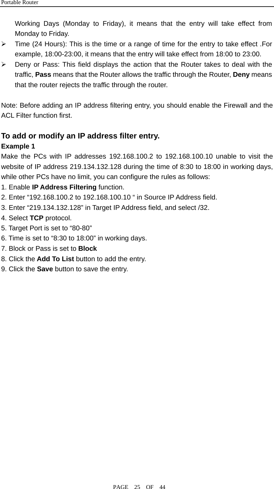 Portable Router                                              PAGE  25  OF  44 Working Days (Monday to Friday), it means that the entry will take effect from Monday to Friday. ¾  Time (24 Hours): This is the time or a range of time for the entry to take effect .For example, 18:00-23:00, it means that the entry will take effect from 18:00 to 23:00. ¾  Deny or Pass: This field displays the action that the Router takes to deal with the traffic, Pass means that the Router allows the traffic through the Router, Deny means that the router rejects the traffic through the router.  Note: Before adding an IP address filtering entry, you should enable the Firewall and the ACL Filter function first.  To add or modify an IP address filter entry. Example 1    Make the PCs with IP addresses 192.168.100.2 to 192.168.100.10 unable to visit the website of IP address 219.134.132.128 during the time of 8:30 to 18:00 in working days, while other PCs have no limit, you can configure the rules as follows: 1. Enable IP Address Filtering function. 2. Enter “192.168.100.2 to 192.168.100.10 “ in Source IP Address field. 3. Enter “219.134.132.128” in Target IP Address field, and select /32. 4. Select TCP protocol. 5. Target Port is set to “80-80” 6. Time is set to “8:30 to 18:00” in working days. 7. Block or Pass is set to Block 8. Click the Add To List button to add the entry. 9. Click the Save button to save the entry. 