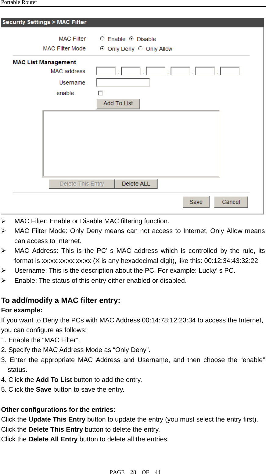 Portable Router                                              PAGE  28  OF  44  ¾  MAC Filter: Enable or Disable MAC filtering function. ¾  MAC Filter Mode: Only Deny means can not access to Internet, Only Allow means can access to Internet. ¾  MAC Address: This is the PC’ s MAC address which is controlled by the rule, its format is xx:xx:xx:xx:xx:xx (X is any hexadecimal digit), like this: 00:12:34:43:32:22. ¾  Username: This is the description about the PC, For example: Lucky’ s PC. ¾  Enable: The status of this entry either enabled or disabled.  To add/modify a MAC filter entry: For example: If you want to Deny the PCs with MAC Address 00:14:78:12:23:34 to access the Internet, you can configure as follows: 1. Enable the “MAC Filter”. 2. Specify the MAC Address Mode as “Only Deny”. 3. Enter the appropriate MAC Address and Username, and then choose the “enable” status. 4. Click the Add To List button to add the entry. 5. Click the Save button to save the entry.  Other configurations for the entries: Click the Update This Entry button to update the entry (you must select the entry first). Click the Delete This Entry button to delete the entry. Click the Delete All Entry button to delete all the entries.  