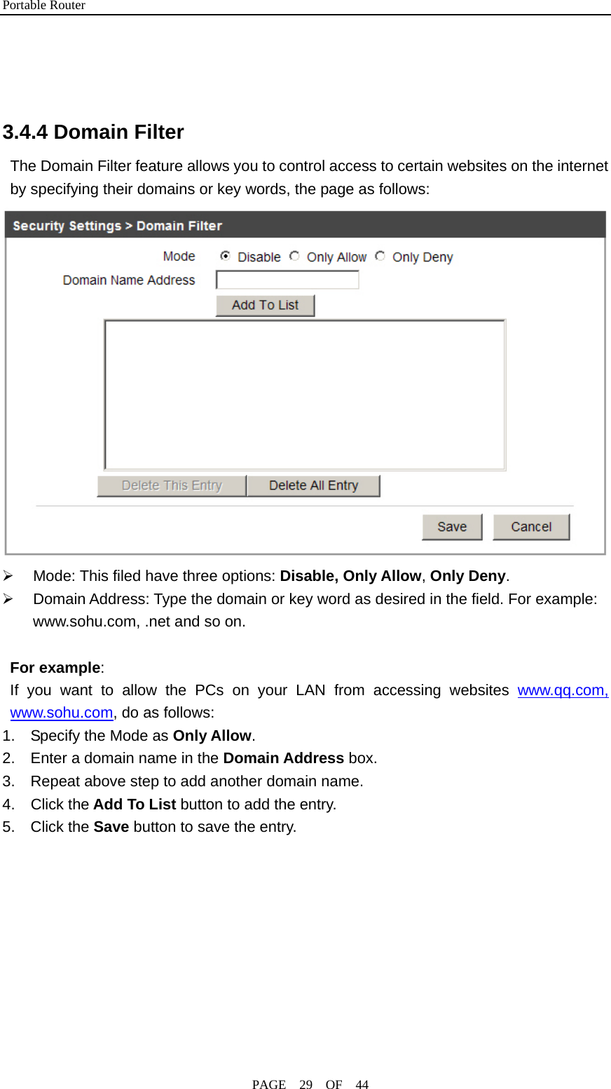 Portable Router                                              PAGE  29  OF  44    3.4.4 Domain Filter The Domain Filter feature allows you to control access to certain websites on the internet by specifying their domains or key words, the page as follows:  ¾  Mode: This filed have three options: Disable, Only Allow, Only Deny. ¾  Domain Address: Type the domain or key word as desired in the field. For example: www.sohu.com, .net and so on.  For example:  If you want to allow the PCs on your LAN from accessing websites www.qq.com, www.sohu.com, do as follows: 1.    Specify the Mode as Only Allow. 2.    Enter a domain name in the Domain Address box. 3.    Repeat above step to add another domain name. 4.  Click the Add To List button to add the entry. 5.  Click the Save button to save the entry. 