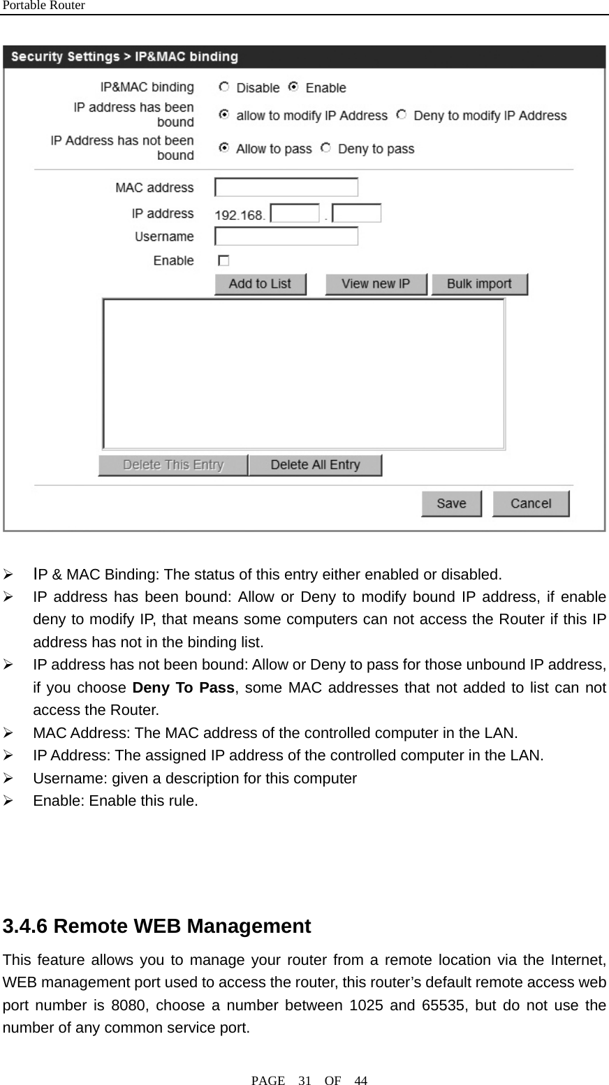 Portable Router                                              PAGE  31  OF  44   ¾ IP &amp; MAC Binding: The status of this entry either enabled or disabled. ¾  IP address has been bound: Allow or Deny to modify bound IP address, if enable deny to modify IP, that means some computers can not access the Router if this IP address has not in the binding list. ¾  IP address has not been bound: Allow or Deny to pass for those unbound IP address, if you choose Deny To Pass, some MAC addresses that not added to list can not access the Router. ¾  MAC Address: The MAC address of the controlled computer in the LAN. ¾  IP Address: The assigned IP address of the controlled computer in the LAN. ¾  Username: given a description for this computer ¾  Enable: Enable this rule.     3.4.6 Remote WEB Management This feature allows you to manage your router from a remote location via the Internet, WEB management port used to access the router, this router’s default remote access web port number is 8080, choose a number between 1025 and 65535, but do not use the number of any common service port.   