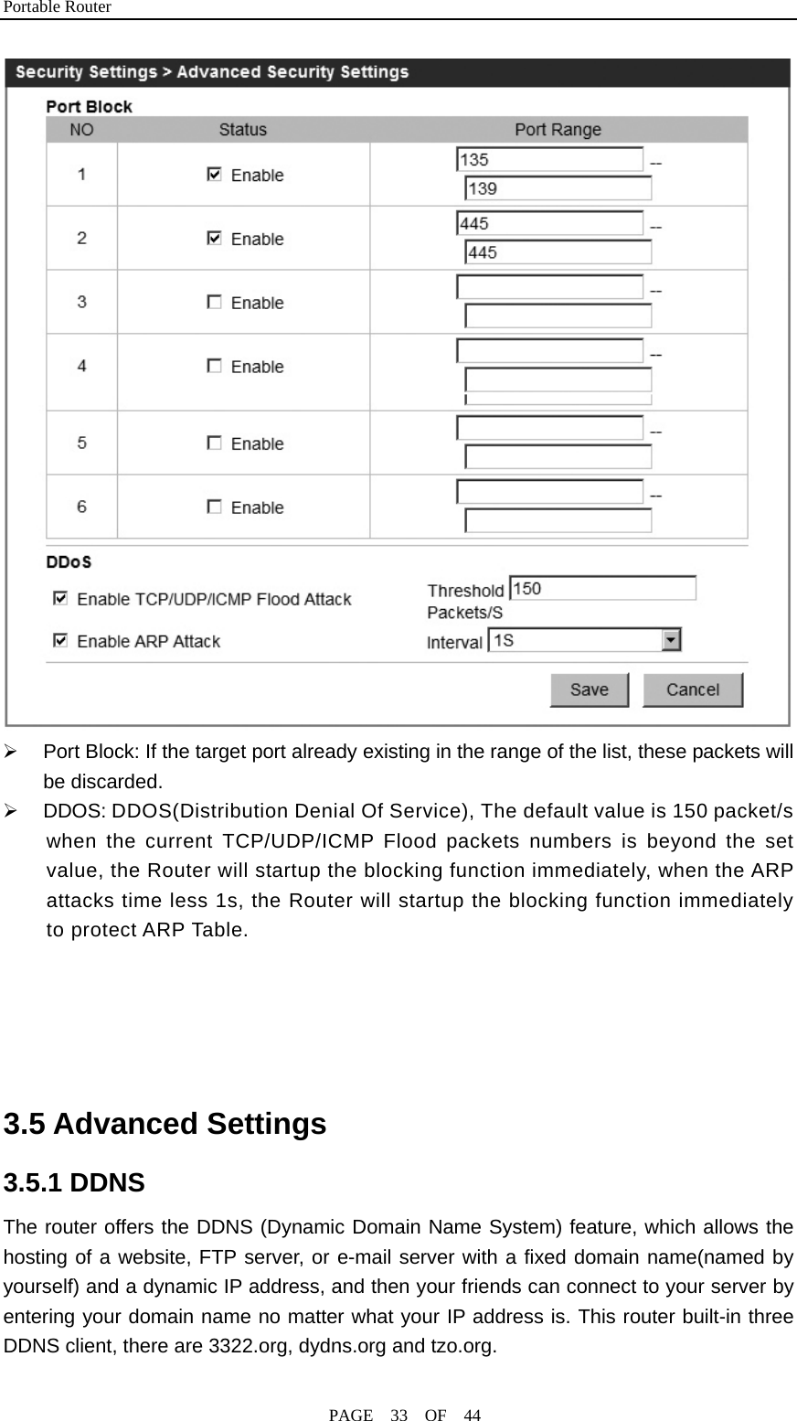 Portable Router                                              PAGE  33  OF  44  ¾  Port Block: If the target port already existing in the range of the list, these packets will be discarded. ¾  DDOS: DDOS(Distribution Denial Of Service), The default value is 150 packet/s when the current TCP/UDP/ICMP Flood packets numbers is beyond the set value, the Router will startup the blocking function immediately, when the ARP attacks time less 1s, the Router will startup the blocking function immediately to protect ARP Table.      3.5 Advanced Settings 3.5.1 DDNS The router offers the DDNS (Dynamic Domain Name System) feature, which allows the hosting of a website, FTP server, or e-mail server with a fixed domain name(named by yourself) and a dynamic IP address, and then your friends can connect to your server by entering your domain name no matter what your IP address is. This router built-in three DDNS client, there are 3322.org, dydns.org and tzo.org. 