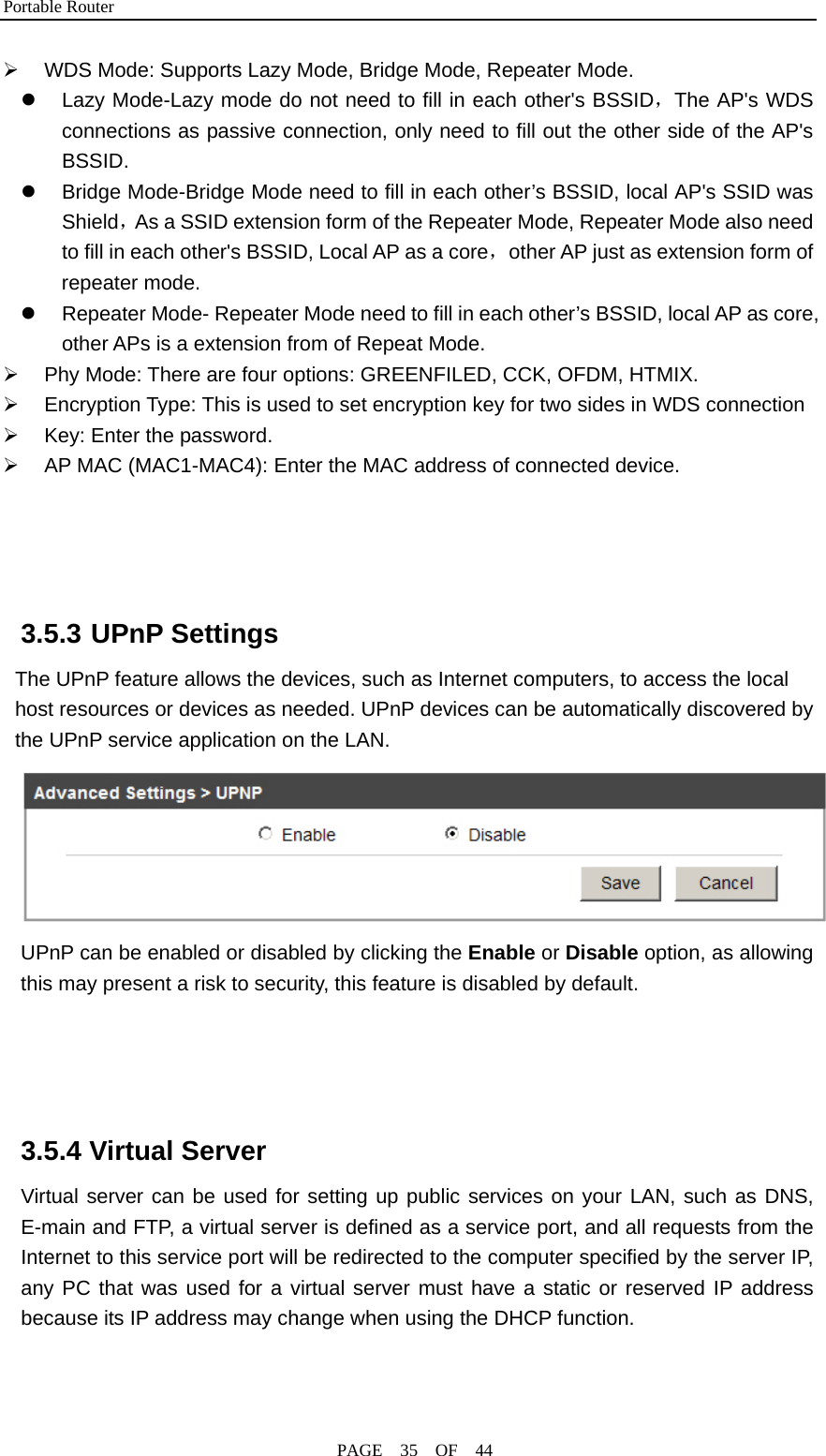 Portable Router                                              PAGE  35  OF  44 ¾  WDS Mode: Supports Lazy Mode, Bridge Mode, Repeater Mode. z  Lazy Mode-Lazy mode do not need to fill in each other&apos;s BSSID，The AP&apos;s WDS connections as passive connection, only need to fill out the other side of the AP&apos;s BSSID. z  Bridge Mode-Bridge Mode need to fill in each other’s BSSID, local AP&apos;s SSID was Shield，As a SSID extension form of the Repeater Mode, Repeater Mode also need to fill in each other&apos;s BSSID, Local AP as a core，other AP just as extension form of repeater mode. z  Repeater Mode- Repeater Mode need to fill in each other’s BSSID, local AP as core, other APs is a extension from of Repeat Mode. ¾  Phy Mode: There are four options: GREENFILED, CCK, OFDM, HTMIX. ¾  Encryption Type: This is used to set encryption key for two sides in WDS connection   ¾  Key: Enter the password. ¾  AP MAC (MAC1-MAC4): Enter the MAC address of connected device.     3.5.3 UPnP Settings The UPnP feature allows the devices, such as Internet computers, to access the local host resources or devices as needed. UPnP devices can be automatically discovered by the UPnP service application on the LAN.  UPnP can be enabled or disabled by clicking the Enable or Disable option, as allowing this may present a risk to security, this feature is disabled by default.     3.5.4 Virtual Server Virtual server can be used for setting up public services on your LAN, such as DNS, E-main and FTP, a virtual server is defined as a service port, and all requests from the Internet to this service port will be redirected to the computer specified by the server IP, any PC that was used for a virtual server must have a static or reserved IP address because its IP address may change when using the DHCP function. 