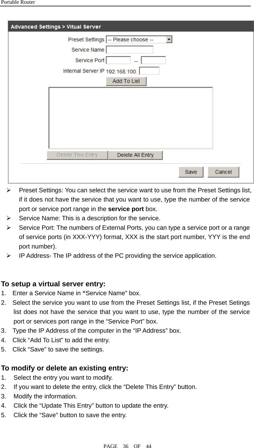 Portable Router                                              PAGE  36  OF  44  ¾  Preset Settings: You can select the service want to use from the Preset Settings list, if it does not have the service that you want to use, type the number of the service port or service port range in the service port box. ¾  Service Name: This is a description for the service. ¾  Service Port: The numbers of External Ports, you can type a service port or a range of service ports (in XXX-YYY) format, XXX is the start port number, YYY is the end port number). ¾  IP Address- The IP address of the PC providing the service application.   To setup a virtual server entry: 1.    Enter a Service Name in “Service Name” box. 2.    Select the service you want to use from the Preset Settings list, if the Preset Setings list does not have the service that you want to use, type the number of the service port or services port range in the “Service Port” box. 3.    Type the IP Address of the computer in the “IP Address” box. 4.    Click “Add To List” to add the entry. 5.    Click “Save” to save the settings.  To modify or delete an existing entry: 1.  Select the entry you want to modify. 2.  If you want to delete the entry, click the “Delete This Entry” button. 3.  Modify the information. 4.  Click the “Update This Entry” button to update the entry. 5.  Click the “Save” button to save the entry. 