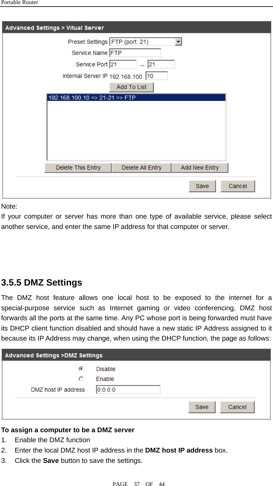 Portable Router                                              PAGE  37  OF  44  Note:   If your computer or server has more than one type of available service, please select another service, and enter the same IP address for that computer or server.     3.5.5 DMZ Settings The DMZ host feature allows one local host to be exposed to the internet for a special-purpose service such as Internet gaming or video conferencing, DMZ host forwards all the ports at the same time. Any PC whose port is being forwarded must have its DHCP client function disabled and should have a new static IP Address assigned to it because its IP Address may change, when using the DHCP function, the page as follows:  To assign a computer to be a DMZ server 1.  Enable the DMZ function 2.  Enter the local DMZ host IP address in the DMZ host IP address box. 3. Click the Save button to save the settings. 