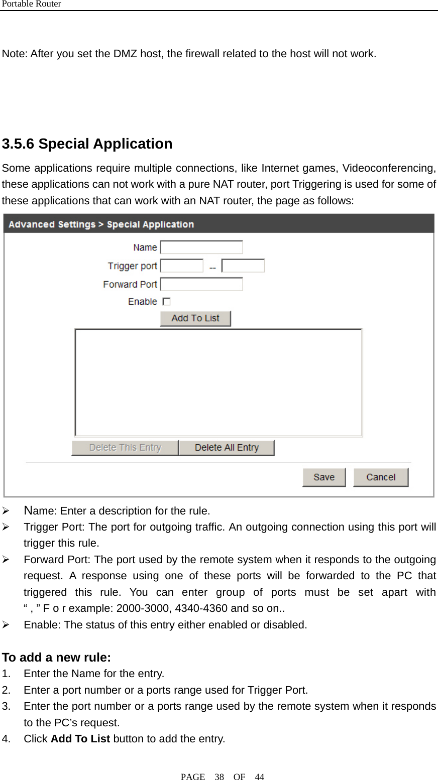 Portable Router                                              PAGE  38  OF  44  Note: After you set the DMZ host, the firewall related to the host will not work.     3.5.6 Special Application Some applications require multiple connections, like Internet games, Videoconferencing, these applications can not work with a pure NAT router, port Triggering is used for some of these applications that can work with an NAT router, the page as follows:  ¾ Name: Enter a description for the rule. ¾  Trigger Port: The port for outgoing traffic. An outgoing connection using this port will trigger this rule. ¾  Forward Port: The port used by the remote system when it responds to the outgoing request. A response using one of these ports will be forwarded to the PC that triggered this rule. You can enter group of ports must be set apart with “ , ” F o r example: 2000-3000, 4340-4360 and so on.. ¾  Enable: The status of this entry either enabled or disabled.  To add a new rule: 1.  Enter the Name for the entry. 2.  Enter a port number or a ports range used for Trigger Port. 3.  Enter the port number or a ports range used by the remote system when it responds to the PC’s request. 4. Click Add To List button to add the entry. 