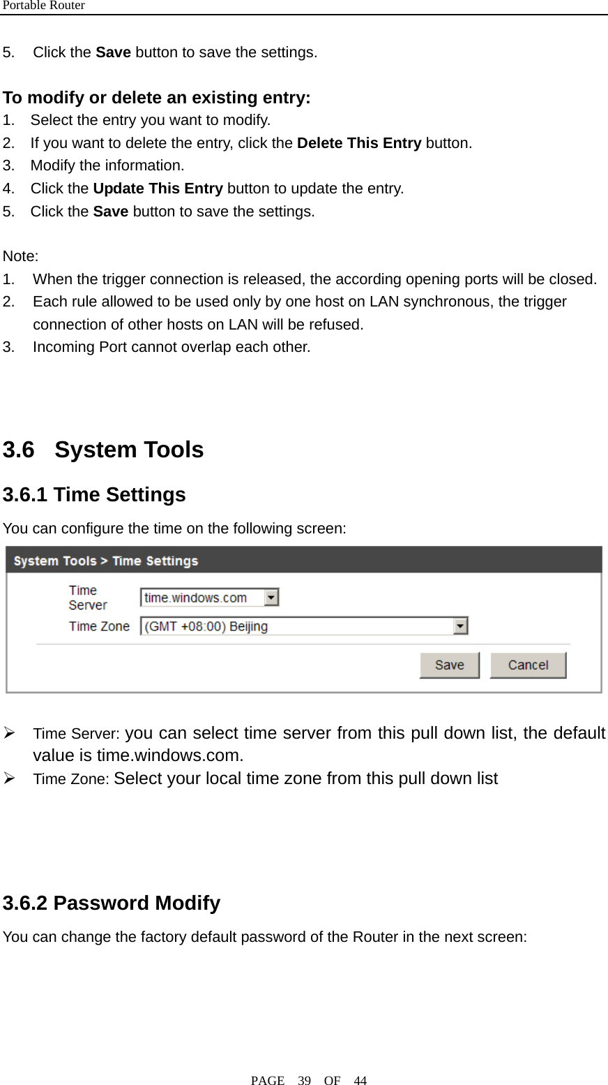 Portable Router                                              PAGE  39  OF  44 5. Click the Save button to save the settings.       To modify or delete an existing entry: 1.    Select the entry you want to modify. 2.    If you want to delete the entry, click the Delete This Entry button. 3.  Modify the information. 4.  Click the Update This Entry button to update the entry. 5.  Click the Save button to save the settings.  Note: 1.  When the trigger connection is released, the according opening ports will be closed. 2.  Each rule allowed to be used only by one host on LAN synchronous, the trigger connection of other hosts on LAN will be refused. 3.  Incoming Port cannot overlap each other.    3.6 System Tools 3.6.1 Time Settings You can configure the time on the following screen:      ¾ Time Server: you can select time server from this pull down list, the default value is time.windows.com. ¾ Time Zone: Select your local time zone from this pull down list     3.6.2 Password Modify You can change the factory default password of the Router in the next screen: 