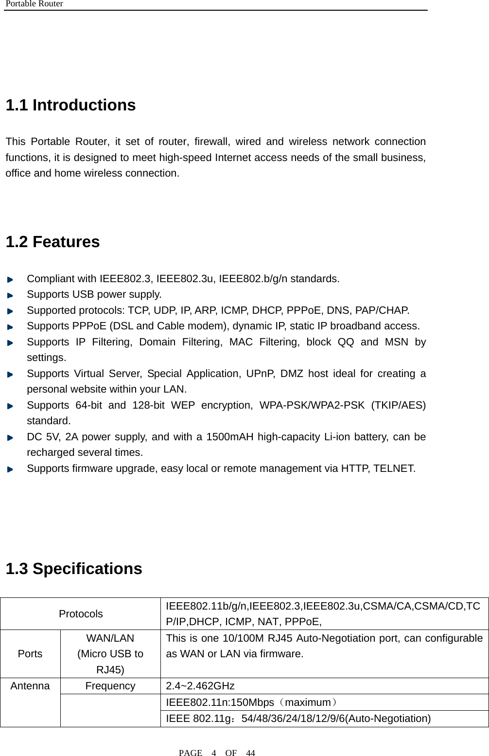 Portable Router                                              PAGE  4  OF  44   1.1 Introductions This Portable Router, it set of router, firewall, wired and wireless network connection functions, it is designed to meet high-speed Internet access needs of the small business, office and home wireless connection.   1.2 Features    Compliant with IEEE802.3, IEEE802.3u, IEEE802.b/g/n standards.  Supports USB power supply.  Supported protocols: TCP, UDP, IP, ARP, ICMP, DHCP, PPPoE, DNS, PAP/CHAP.  Supports PPPoE (DSL and Cable modem), dynamic IP, static IP broadband access.  Supports IP Filtering, Domain Filtering, MAC Filtering, block QQ and MSN by settings.  Supports Virtual Server, Special Application, UPnP, DMZ host ideal for creating a personal website within your LAN.  Supports 64-bit and 128-bit WEP encryption, WPA-PSK/WPA2-PSK (TKIP/AES) standard.  DC 5V, 2A power supply, and with a 1500mAH high-capacity Li-ion battery, can be recharged several times.  Supports firmware upgrade, easy local or remote management via HTTP, TELNET.     1.3 Specifications           Protocols  IEEE802.11b/g/n,IEEE802.3,IEEE802.3u,CSMA/CA,CSMA/CD,TCP/IP,DHCP, ICMP, NAT, PPPoE, Ports WAN/LAN (Micro USB to RJ45) This is one 10/100M RJ45 Auto-Negotiation port, can configurable as WAN or LAN via firmware. Frequency 2.4~2.462GHz IEEE802.11n:150Mbps（maximum）  Antenna     IEEE 802.11g：54/48/36/24/18/12/9/6(Auto-Negotiation) 