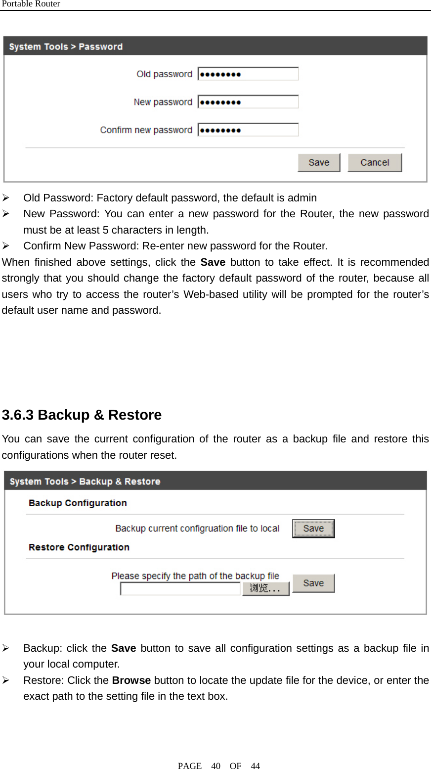 Portable Router                                              PAGE  40  OF  44  ¾  Old Password: Factory default password, the default is admin ¾  New Password: You can enter a new password for the Router, the new password must be at least 5 characters in length. ¾  Confirm New Password: Re-enter new password for the Router. When finished above settings, click the Save button to take effect. It is recommended strongly that you should change the factory default password of the router, because all users who try to access the router’s Web-based utility will be prompted for the router’s default user name and password.     3.6.3 Backup &amp; Restore You can save the current configuration of the router as a backup file and restore this configurations when the router reset.        ¾ Backup: click the Save button to save all configuration settings as a backup file in your local computer. ¾ Restore: Click the Browse button to locate the update file for the device, or enter the exact path to the setting file in the text box.   