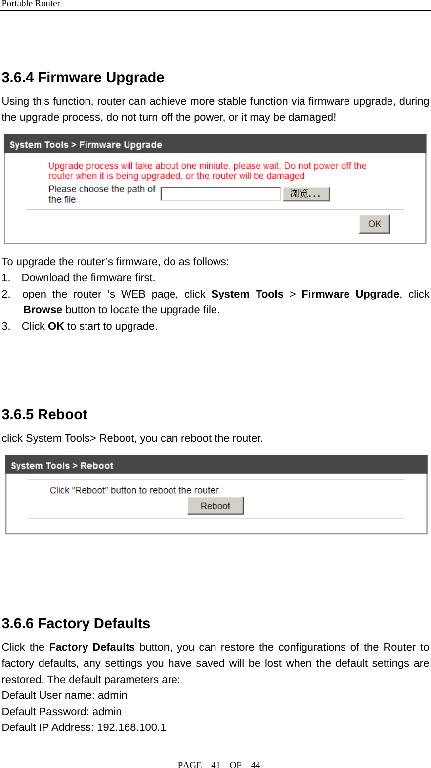 Portable Router                                              PAGE  41  OF  44   3.6.4 Firmware Upgrade Using this function, router can achieve more stable function via firmware upgrade, during the upgrade process, do not turn off the power, or it may be damaged!  To upgrade the router’s firmware, do as follows: 1.    Download the firmware first. 2.  open the router ‘s WEB page, click System Tools &gt; Firmware Upgrade, click Browse button to locate the upgrade file. 3.  Click OK to start to upgrade.     3.6.5 Reboot click System Tools&gt; Reboot, you can reboot the router.        3.6.6 Factory Defaults Click the Factory Defaults button, you can restore the configurations of the Router to factory defaults, any settings you have saved will be lost when the default settings are restored. The default parameters are: Default User name: admin Default Password: admin Default IP Address: 192.168.100.1 