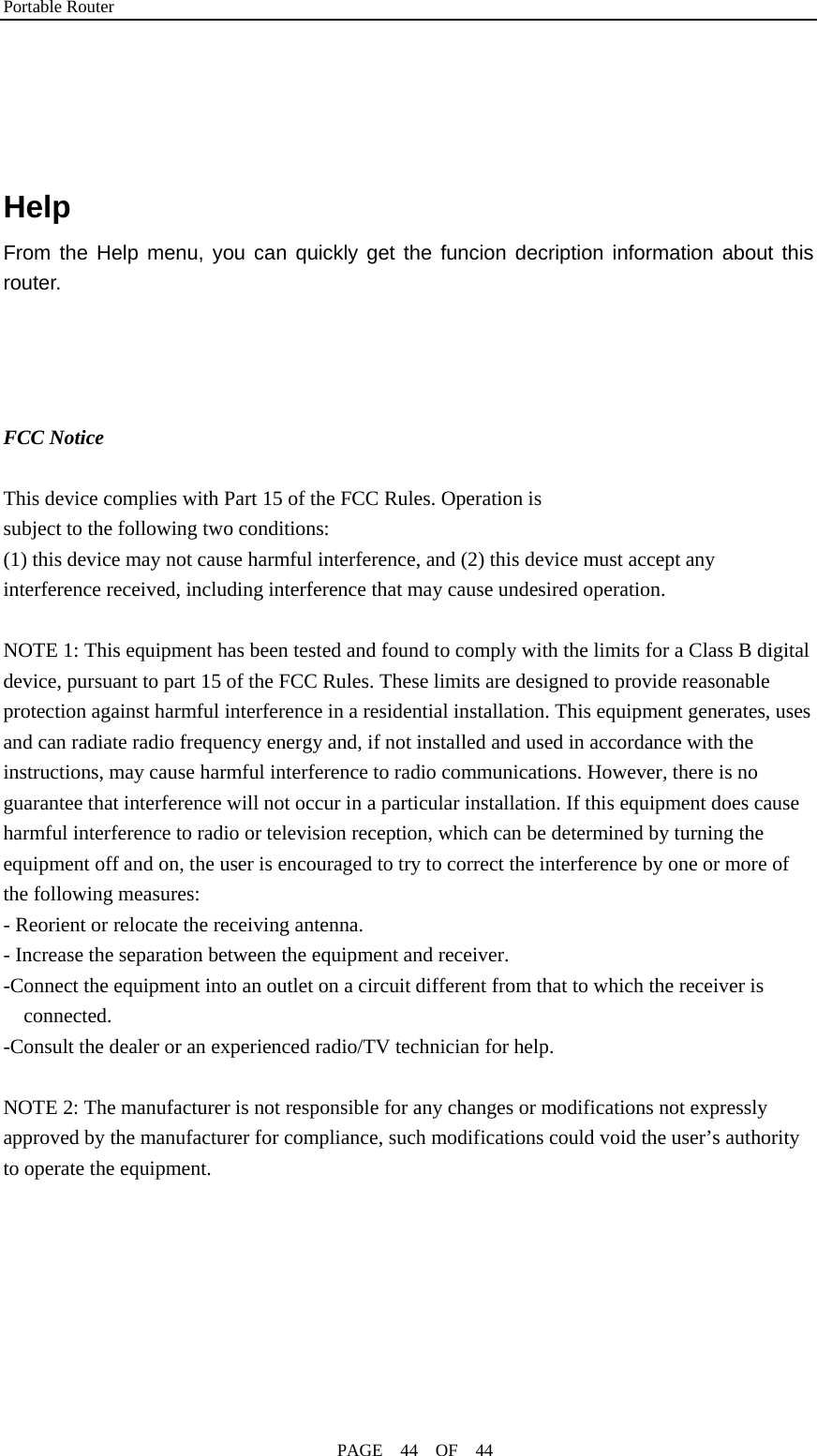 Portable Router                                              PAGE  44  OF  44     Help From the Help menu, you can quickly get the funcion decription information about this router.     FCC Notice  This device complies with Part 15 of the FCC Rules. Operation is subject to the following two conditions: (1) this device may not cause harmful interference, and (2) this device must accept any interference received, including interference that may cause undesired operation.  NOTE 1: This equipment has been tested and found to comply with the limits for a Class B digital device, pursuant to part 15 of the FCC Rules. These limits are designed to provide reasonable protection against harmful interference in a residential installation. This equipment generates, uses and can radiate radio frequency energy and, if not installed and used in accordance with the instructions, may cause harmful interference to radio communications. However, there is no guarantee that interference will not occur in a particular installation. If this equipment does cause harmful interference to radio or television reception, which can be determined by turning the equipment off and on, the user is encouraged to try to correct the interference by one or more of the following measures: - Reorient or relocate the receiving antenna. - Increase the separation between the equipment and receiver. -Connect the equipment into an outlet on a circuit different from that to which the receiver is connected. -Consult the dealer or an experienced radio/TV technician for help.  NOTE 2: The manufacturer is not responsible for any changes or modifications not expressly approved by the manufacturer for compliance, such modifications could void the user’s authority to operate the equipment.    