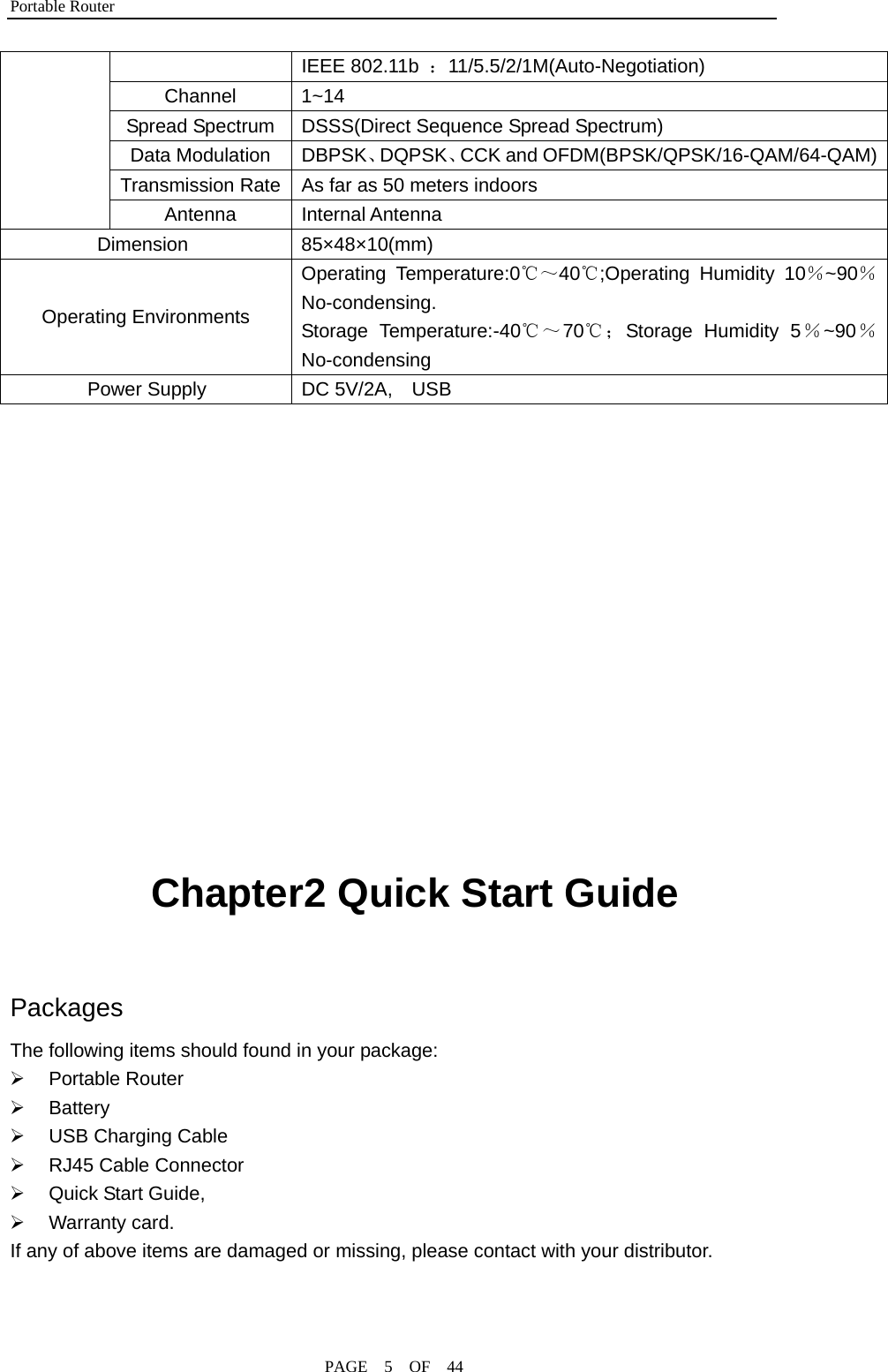 Portable Router                                              PAGE  5  OF  44 IEEE 802.11b  ：11/5.5/2/1M(Auto-Negotiation) Channel 1~14 Spread Spectrum    DSSS(Direct Sequence Spread Spectrum) Data Modulation  DBPSK、DQPSK、CCK and OFDM(BPSK/QPSK/16-QAM/64-QAM)Transmission Rate  As far as 50 meters indoors  Antenna Internal Antenna Dimension 85×48×10(mm) Operating Environments Operating Temperature:0℃～40℃;Operating Humidity 10％~90％No-condensing. Storage Temperature:-40℃～70℃；Storage Humidity 5％~90％No-condensing Power Supply  DC 5V/2A,    USB            Chapter2 Quick Start Guide  Packages The following items should found in your package: ¾ Portable Router ¾ Battery ¾  USB Charging Cable ¾ RJ45 Cable Connector ¾  Quick Start Guide, ¾ Warranty card.  If any of above items are damaged or missing, please contact with your distributor.  