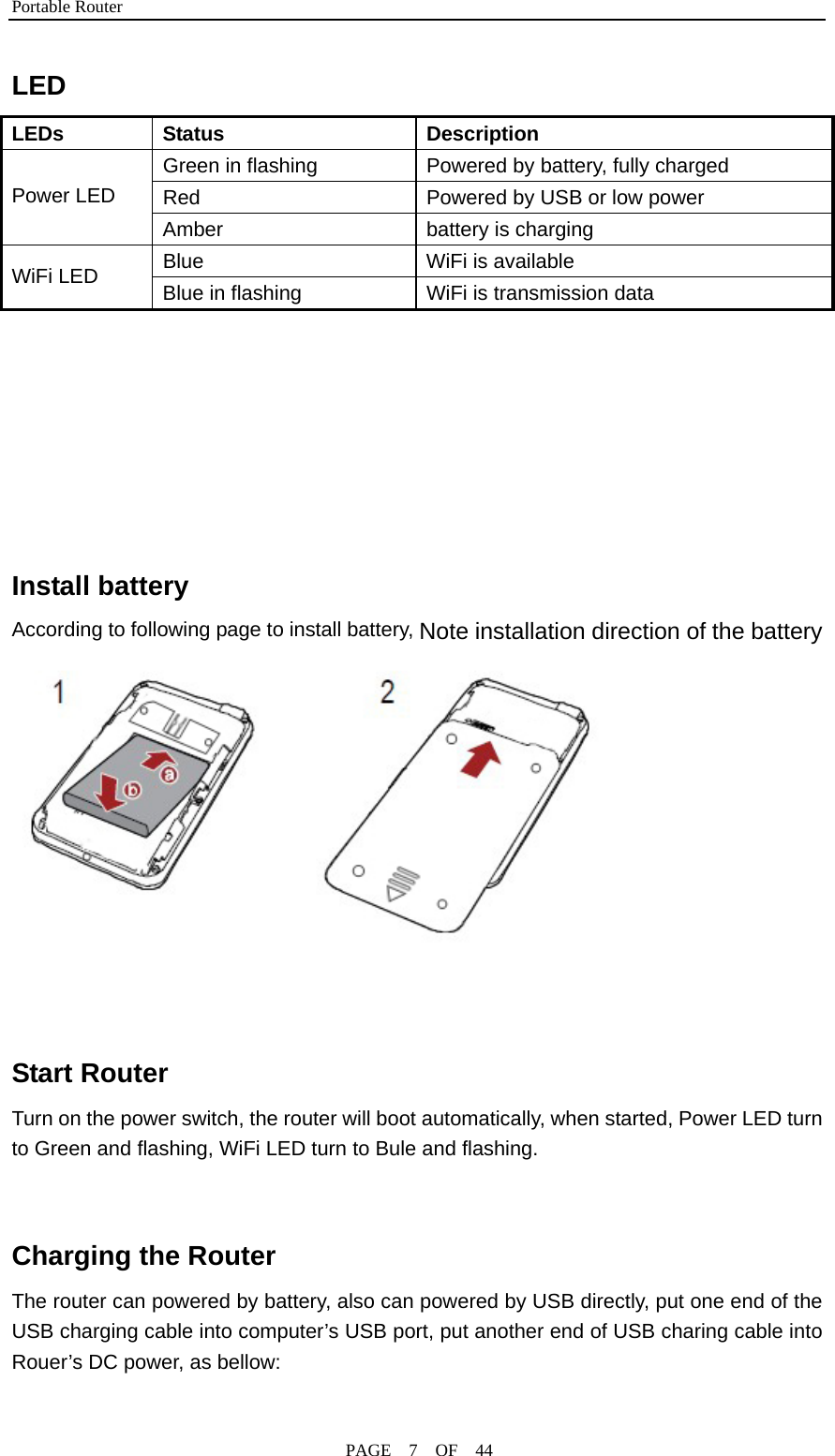 Portable Router                                              PAGE  7  OF  44 LED  LEDs Status  Description Green in flashing  Powered by battery, fully charged Red  Powered by USB or low power  Power LED Amber  battery is charging Blue  WiFi is available WiFi LED  Blue in flashing  WiFi is transmission data       Install battery According to following page to install battery, Note installation direction of the battery    Start Router Turn on the power switch, the router will boot automatically, when started, Power LED turn to Green and flashing, WiFi LED turn to Bule and flashing.                                     Charging the Router The router can powered by battery, also can powered by USB directly, put one end of the USB charging cable into computer’s USB port, put another end of USB charing cable into Rouer’s DC power, as bellow:  