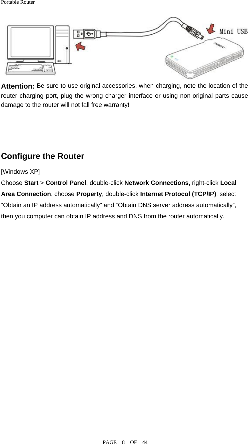 Portable Router                                              PAGE  8  OF  44  Attention: Be sure to use original accessories, when charging, note the location of the router charging port, plug the wrong charger interface or using non-original parts cause damage to the router will not fall free warranty!   Configure the Router [Windows XP] Choose Start &gt; Control Panel, double-click Network Connections, right-click Local Area Connection, choose Property, double-click Internet Protocol (TCP/IP), select “Obtain an IP address automatically” and “Obtain DNS server address automatically”, then you computer can obtain IP address and DNS from the router automatically. 