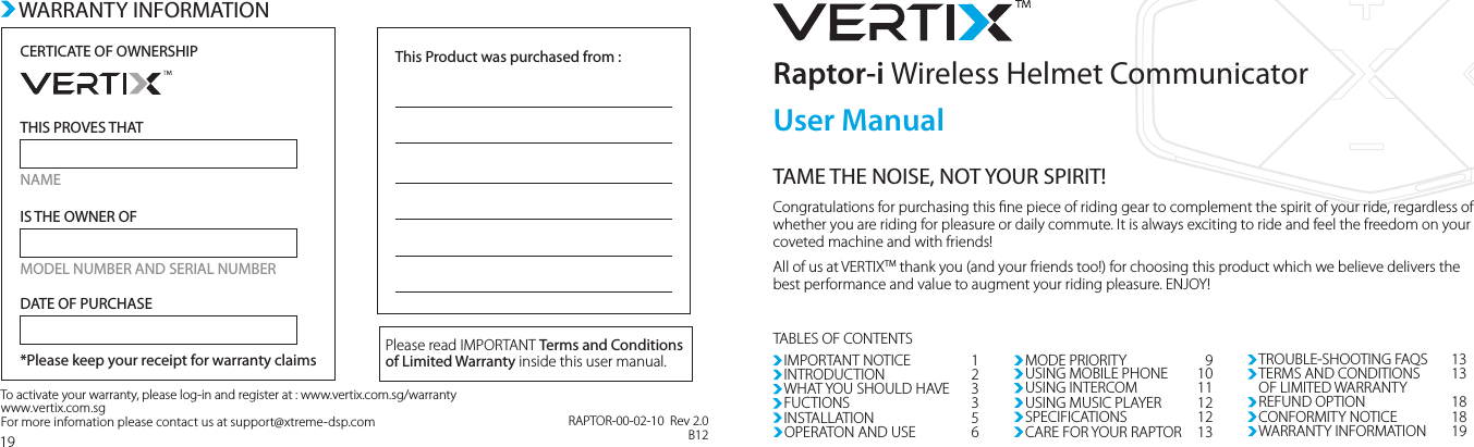 Congratulations for purchasing this ne piece of riding gear to complement the spirit of your ride, regardless of whether you are riding for pleasure or daily commute. It is always exciting to ride and feel the freedom on your coveted machine and with friends!All of us at VERTIXTM thank you (and your friends too!) for choosing this product which we believe delivers the best performance and value to augment your riding pleasure. ENJOY!Raptor-i Wireless Helmet CommunicatorTAME THE NOISE, NOT YOUR SPIRIT!IMPORTANT NOTICEINTRODUCTIONWHAT YOU SHOULD HAVEFUCTIONSINSTALLATION12335OPERATON AND USEMODE PRIORITYUSING MOBILE PHONEUSING INTERCOM691011USING MUSIC PLAYERSPECIFICATIONSTROUBLE-SHOOTING FAQSTERMS AND CONDITIONSOF LIMITED WARRANTY1212CARE FOR YOUR RAPTOR 131313REFUND OPTION 18CONFORMITY NOTICE 18WARRANTY INFORMATION  19TABLES OF CONTENTS19CERTICATE OF OWNERSHIPTHIS PROVES THATNAMEIS THE OWNER OFMODEL NUMBER AND SERIAL NUMBERDATE OF PURCHASE*Please keep your receipt for warranty claimsThis Product was purchased from :Please read IMPORTANT Terms and Conditions of Limited Warranty inside this user manual.To activate your warranty, please log-in and register at : www.vertix.com.sg/warrantywww.vertix.com.sg     For more infomation please contact us at support@xtreme-dsp.comWARRANTY INFORMATIONUser ManualRAPTOR-00-02-10  Rev 2.0B12