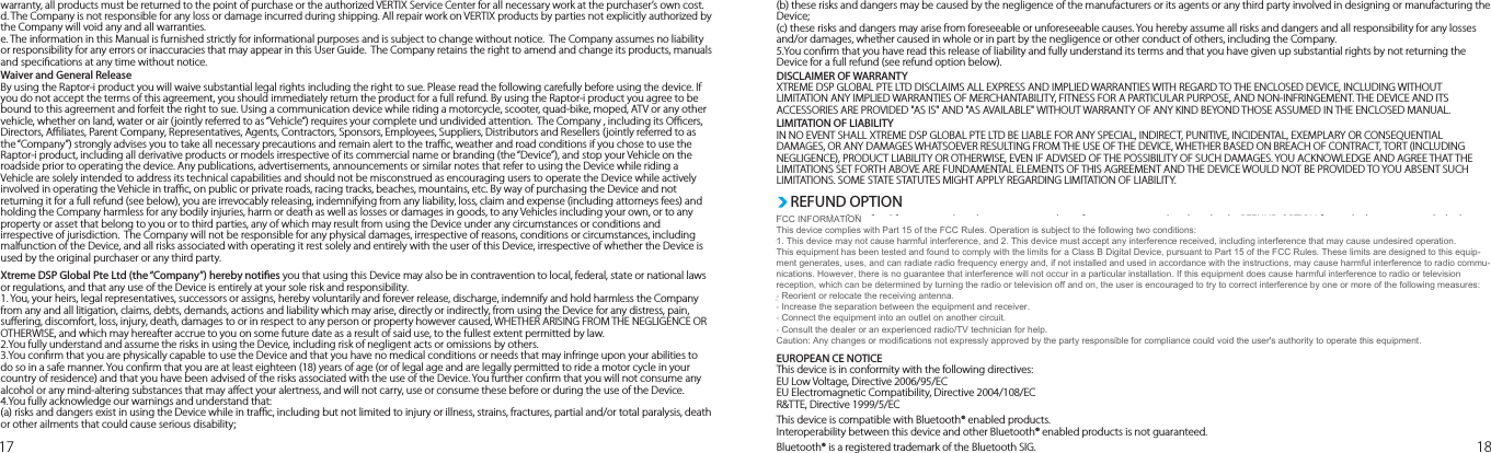 17 18warranty, all products must be returned to the point of purchase or the authorized VERTIX Service Center for all necessary work at the purchaser’s own cost.d. The Company is not responsible for any loss or damage incurred during shipping. All repair work on VERTIX products by parties not explicitly authorized by the Company will void any and all warranties.e. The information in this Manual is furnished strictly for informational purposes and is subject to change without notice.  The Company assumes no liability or responsibility for any errors or inaccuracies that may appear in this User Guide.  The Company retains the right to amend and change its products, manuals and specications at any time without notice.Waiver and General ReleaseBy using the Raptor-i product you will waive substantial legal rights including the right to sue. Please read the following carefully before using the device. If you do not accept the terms of this agreement, you should immediately return the product for a full refund. By using the Raptor-i product you agree to be bound to this agreement and forfeit the right to sue. Using a communication device while riding a motorcycle, scooter, quad-bike, moped, ATV or any other vehicle, whether on land, water or air (jointly referred to as “Vehicle”) requires your complete und undivided attention.  The Company , including its Ocers, Directors, Aliates, Parent Company, Representatives, Agents, Contractors, Sponsors, Employees, Suppliers, Distributors and Resellers (jointly referred to as the “Company”) strongly advises you to take all necessary precautions and remain alert to the trac, weather and road conditions if you chose to use the Raptor-i product, including all derivative products or models irrespective of its commercial name or branding (the “Device”), and stop your Vehicle on the roadside prior to operating the device. Any publications, advertisements, announcements or similar notes that refer to using the Device while riding a Vehicle are solely intended to address its technical capabilities and should not be misconstrued as encouraging users to operate the Device while actively involved in operating the Vehicle in trac, on public or private roads, racing tracks, beaches, mountains, etc. By way of purchasing the Device and not returning it for a full refund (see below), you are irrevocably releasing, indemnifying from any liability, loss, claim and expense (including attorneys fees) and holding the Company harmless for any bodily injuries, harm or death as well as losses or damages in goods, to any Vehicles including your own, or to any property or asset that belong to you or to third parties, any of which may result from using the Device under any circumstances or conditions and irrespective of jurisdiction.  The Company will not be responsible for any physical damages, irrespective of reasons, conditions or circumstances, including malfunction of the Device, and all risks associated with operating it rest solely and entirely with the user of this Device, irrespective of whether the Device is used by the original purchaser or any third party. Xtreme DSP Global Pte Ltd (the “Company”) hereby noties you that using this Device may also be in contravention to local, federal, state or national laws or regulations, and that any use of the Device is entirely at your sole risk and responsibility.1. You, your heirs, legal representatives, successors or assigns, hereby voluntarily and forever release, discharge, indemnify and hold harmless the Company from any and all litigation, claims, debts, demands, actions and liability which may arise, directly or indirectly, from using the Device for any distress, pain, suering, discomfort, loss, injury, death, damages to or in respect to any person or property however caused, WHETHER ARISING FROM THE NEGLIGENCE OR OTHERWISE, and which may hereafter accrue to you on some future date as a result of said use, to the fullest extent permitted by law.2.You fully understand and assume the risks in using the Device, including risk of negligent acts or omissions by others.3.You conrm that you are physically capable to use the Device and that you have no medical conditions or needs that may infringe upon your abilities to do so in a safe manner. You conrm that you are at least eighteen (18) years of age (or of legal age and are legally permitted to ride a motor cycle in your country of residence) and that you have been advised of the risks associated with the use of the Device. You further conrm that you will not consume any alcohol or any mind-altering substances that may aect your alertness, and will not carry, use or consume these before or during the use of the Device.4.You fully acknowledge our warnings and understand that:(a) risks and dangers exist in using the Device while in trac, including but not limited to injury or illness, strains, fractures, partial and/or total paralysis, death or other ailments that could cause serious disability; (b) these risks and dangers may be caused by the negligence of the manufacturers or its agents or any third party involved in designing or manufacturing the Device; (c) these risks and dangers may arise from foreseeable or unforeseeable causes. You hereby assume all risks and dangers and all responsibility for any losses and/or damages, whether caused in whole or in part by the negligence or other conduct of others, including the Company.5.You conrm that you have read this release of liability and fully understand its terms and that you have given up substantial rights by not returning the Device for a full refund (see refund option below).DISCLAIMER OF WARRANTYXTREME DSP GLOBAL PTE LTD DISCLAIMS ALL EXPRESS AND IMPLIED WARRANTIES WITH REGARD TO THE ENCLOSED DEVICE, INCLUDING WITHOUT LIMITATION ANY IMPLIED WARRANTIES OF MERCHANTABILITY, FITNESS FOR A PARTICULAR PURPOSE, AND NON-INFRINGEMENT. THE DEVICE AND ITS ACCESSORIES ARE PROVIDED &quot;AS IS&quot; AND &quot;AS AVAILABLE&quot; WITHOUT WARRANTY OF ANY KIND BEYOND THOSE ASSUMED IN THE ENCLOSED MANUAL. LIMITATION OF LIABILITYIN NO EVENT SHALL XTREME DSP GLOBAL PTE LTD BE LIABLE FOR ANY SPECIAL, INDIRECT, PUNITIVE, INCIDENTAL, EXEMPLARY OR CONSEQUENTIAL DAMAGES, OR ANY DAMAGES WHATSOEVER RESULTING FROM THE USE OF THE DEVICE, WHETHER BASED ON BREACH OF CONTRACT, TORT (INCLUDING NEGLIGENCE), PRODUCT LIABILITY OR OTHERWISE, EVEN IF ADVISED OF THE POSSIBILITY OF SUCH DAMAGES. YOU ACKNOWLEDGE AND AGREE THAT THE LIMITATIONS SET FORTH ABOVE ARE FUNDAMENTAL ELEMENTS OF THIS AGREEMENT AND THE DEVICE WOULD NOT BE PROVIDED TO YOU ABSENT SUCH LIMITATIONS. SOME STATE STATUTES MIGHT APPLY REGARDING LIMITATION OF LIABILITY. You can seek a full refund for your purchase by visiting our website for instructions and to download a REFUND OPTION form which you must include the mandatory requested information contained therein. Thereafter, you can proceed to your retailer with the Product in its original packaging and completed form for the refund. You must not have any missing items and please note that you must do this within 7 days of your purchase and the product MUST NOT be used.FCC ID :  XUR-VTX-RTR-IWThis device has been tested and found to comply with Part 15 of the FCC RulesOperation is subject to the following two conditions:1. This device may not cause harmful interference2. This device must accept any interference received, including interference that may cause undesired operationEUROPEAN CE NOTICEThis device is in conformity with the following directives:EU Low Voltage, Directive 2006/95/ECEU Electromagnetic Compatibility, Directive 2004/108/ECR&amp;TTE, Directive 1999/5/ECThis device is compatible with Bluetooth® enabled products.Interoperability between this device and other Bluetooth® enabled products is not guaranteed.Bluetooth® is a registered trademark of the Bluetooth SIG.REFUND OPTIONCONFORMITY NOTICEFCC INFORMATION This device complies with Part 15 of the FCC Rules. Operation is subject to the following two conditions:  1. This device may not cause harmful interference, and 2. This device must accept any interference received, including interference that may cause undesired operation.  This equipment has been tested and found to comply with the limits for a Class B Digital Device, pursuant to Part 15 of the FCC Rules. These limits are designed to this equip-ment generates, uses, and can radiate radio frequency energy and, if not installed and used in accordance with the instructions, may cause harmful interference to radio commu-nications. However, there is no guarantee that interference will not occur in a particular installation. If this equipment does cause harmful interference to radio or television reception, which can be determined by turning the radio or television off and on, the user is encouraged to try to correct interference by one or more of the following measures: ‐ Reorient or relocate the receiving antenna. ‐ Increase the separation between the equipment and receiver. ‐ Connect the equipment into an outlet on another circuit. ‐ Consult the dealer or an experienced radio/TV technician for help. Caution: Any changes or modifications not expressly approved by the party responsible for compliance could void the user&apos;s authority to operate this equipment. 