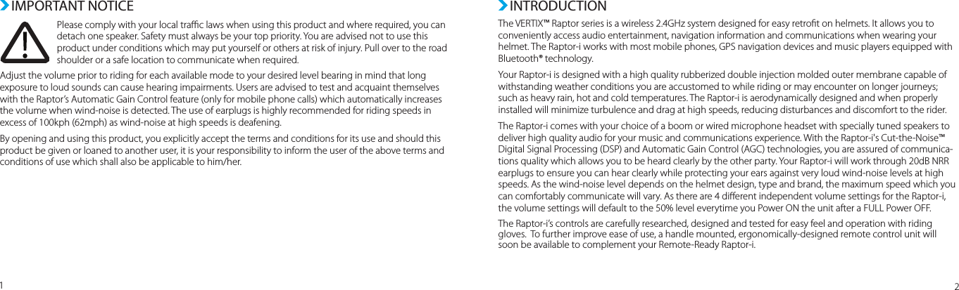 The VERTIX™ Raptor series is a wireless 2.4GHz system designed for easy retrot on helmets. It allows you to conveniently access audio entertainment, navigation information and communications when wearing your helmet. The Raptor-i works with most mobile phones, GPS navigation devices and music players equipped with Bluetooth® technology.Your Raptor-i is designed with a high quality rubberized double injection molded outer membrane capable of withstanding weather conditions you are accustomed to while riding or may encounter on longer journeys;  such as heavy rain, hot and cold temperatures. The Raptor-i is aerodynamically designed and when properly installed will minimize turbulence and drag at high speeds, reducing disturbances and discomfort to the rider.The Raptor-i comes with your choice of a boom or wired microphone headset with specially tuned speakers to deliver high quality audio for your music and communications experience. With the Raptor-i&apos;s Cut-the-Noise™ Digital Signal Processing (DSP) and Automatic Gain Control (AGC) technologies, you are assured of communica-tions quality which allows you to be heard clearly by the other party. Your Raptor-i will work through 20dB NRR earplugs to ensure you can hear clearly while protecting your ears against very loud wind-noise levels at high speeds. As the wind-noise level depends on the helmet design, type and brand, the maximum speed which you can comfortably communicate will vary. As there are 4 dierent independent volume settings for the Raptor-i,  the volume settings will default to the 50% level everytime you Power ON the unit after a FULL Power OFF.The Raptor-i’s controls are carefully researched, designed and tested for easy feel and operation with riding gloves.  To further improve ease of use, a handle mounted, ergonomically-designed remote control unit will soon be available to complement your Remote-Ready Raptor-i.INTRODUCTION12 IMPORTANT NOTICEPlease comply with your local trac laws when using this product and where required, you can detach one speaker. Safety must always be your top priority. You are advised not to use this product under conditions which may put yourself or others at risk of injury. Pull over to the road shoulder or a safe location to communicate when required.  Adjust the volume prior to riding for each available mode to your desired level bearing in mind that long exposure to loud sounds can cause hearing impairments. Users are advised to test and acquaint themselves with the Raptor’s Automatic Gain Control feature (only for mobile phone calls) which automatically increases the volume when wind-noise is detected. The use of earplugs is highly recommended for riding speeds in excess of 100kph (62mph) as wind-noise at high speeds is deafening.  By opening and using this product, you explicitly accept the terms and conditions for its use and should this product be given or loaned to another user, it is your responsibility to inform the user of the above terms and conditions of use which shall also be applicable to him/her.