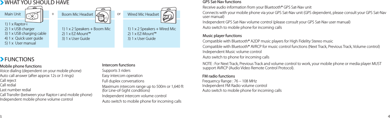 FUNCTIONSWHAT YOU SHOULD HAVEMain Unit1) 1 x Raptor-i2) 1 x USB charger3) 1 x USB charging cable4) 1 x  Quick user guide5) 1 x  User manual1) 1 x 2 Speakers + Boom Mic2) 1 x EZ-Mount™3) 1 x User Guide1) 1 x 2 Speakers + Wired Mic2) 1 x EZ-Mount™3) 1 x User GuideBoom Mic Headset Wired Mic Headset+ orMobile phone functionsVoice dialing (dependent on your mobile phone) Auto call answer (after approx 12s or 3 rings)Call rejectCall redialLast number redialCall Transfer (between your Raptor-i and mobile phone)Independent mobile phone volume control Intercom functionsSupports 3 ridersEasy intercom operationFull duplex conversationsMaximum intercom range up to 500m or 1,640 ft (for Line-of-Sight conditions)Independent intercom volume controlAuto switch to mobile phone for incoming callsFM radio functionsFrequency Range : 76 – 108 MHzIndependent FM Radio volume controlAuto switch to mobile phone for incoming callsGPS Sat-Nav functionsReceive audio information from your Bluetooth® GPS Sat-Nav unitConnects with your mobile phone via your GPS Sat-Nav unit (GPS dependent, please consult your GPS Sat-Nav user manual)Independent GPS Sat-Nav volume control (please consult your GPS Sat-Nav user manual)Auto switch to mobile phone for incoming callsMusic player functionsCompatible with Bluetooth® A2DP music players for High Fidelity Stereo musicCompatible with Bluetooth® AVRCP for music control functions (Next Track, Previous Track, Volume control)Independent Music volume controlAuto switch to phone for incoming callsNOTE : For Next Track, Previous Track and volume control to work, your mobile phone or media player MUST support AVRCP (Audio Video Remote Control Protocol).34