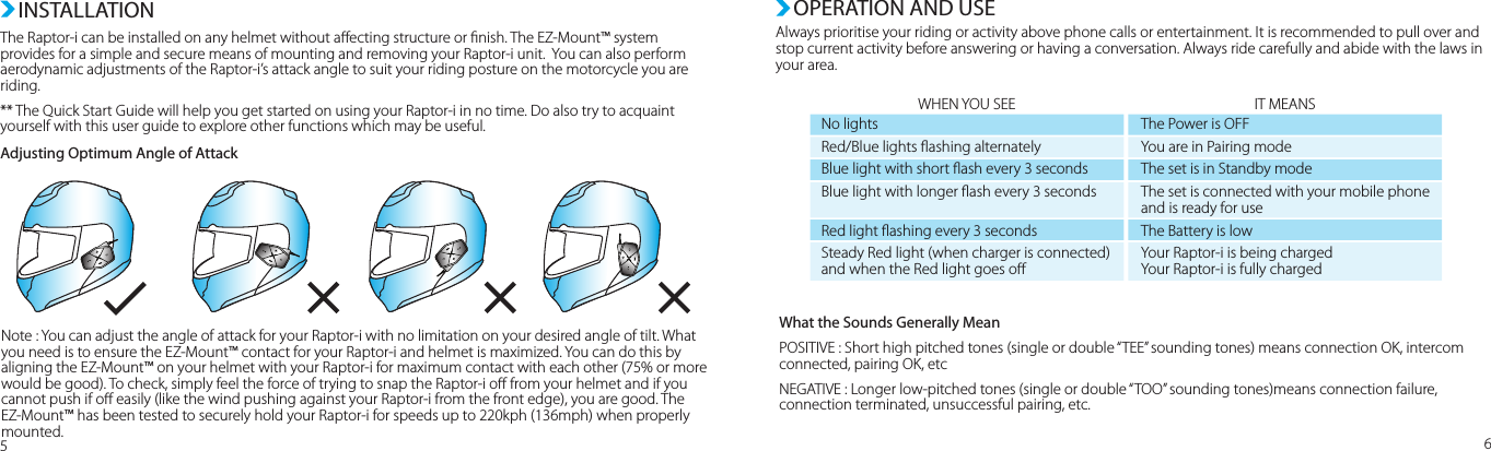 INSTALLATIONThe Raptor-i can be installed on any helmet without aecting structure or nish. The EZ-Mount™ system provides for a simple and secure means of mounting and removing your Raptor-i unit.  You can also perform aerodynamic adjustments of the Raptor-i’s attack angle to suit your riding posture on the motorcycle you are riding.  ** The Quick Start Guide will help you get started on using your Raptor-i in no time. Do also try to acquaint yourself with this user guide to explore other functions which may be useful.  Adjusting Optimum Angle of AttackOPERATION AND USEAlways prioritise your riding or activity above phone calls or entertainment. It is recommended to pull over and stop current activity before answering or having a conversation. Always ride carefully and abide with the laws in your area.56Note : You can adjust the angle of attack for your Raptor-i with no limitation on your desired angle of tilt. What you need is to ensure the EZ-Mount™ contact for your Raptor-i and helmet is maximized. You can do this by aligning the EZ-Mount™ on your helmet with your Raptor-i for maximum contact with each other (75% or more would be good). To check, simply feel the force of trying to snap the Raptor-i o from your helmet and if you cannot push if o easily (like the wind pushing against your Raptor-i from the front edge), you are good. The EZ-Mount™ has been tested to securely hold your Raptor-i for speeds up to 220kph (136mph) when properly mounted.WHEN YOU SEE IT MEANSWhat the Sounds Generally MeanPOSITIVE : Short high pitched tones (single or double “TEE” sounding tones) means connection OK, intercom connected, pairing OK, etcNEGATIVE : Longer low-pitched tones (single or double “TOO” sounding tones)means connection failure, connection terminated, unsuccessful pairing, etc.No lightsRed/Blue lights ashing alternatelyBlue light with short ash every 3 secondsBlue light with longer ash every 3 secondsRed light ashing every 3 secondsSteady Red light (when charger is connected)and when the Red light goes oThe Power is OFFYou are in Pairing modeThe set is in Standby modeThe set is connected with your mobile phone and is ready for useThe Battery is lowYour Raptor-i is being chargedYour Raptor-i is fully charged