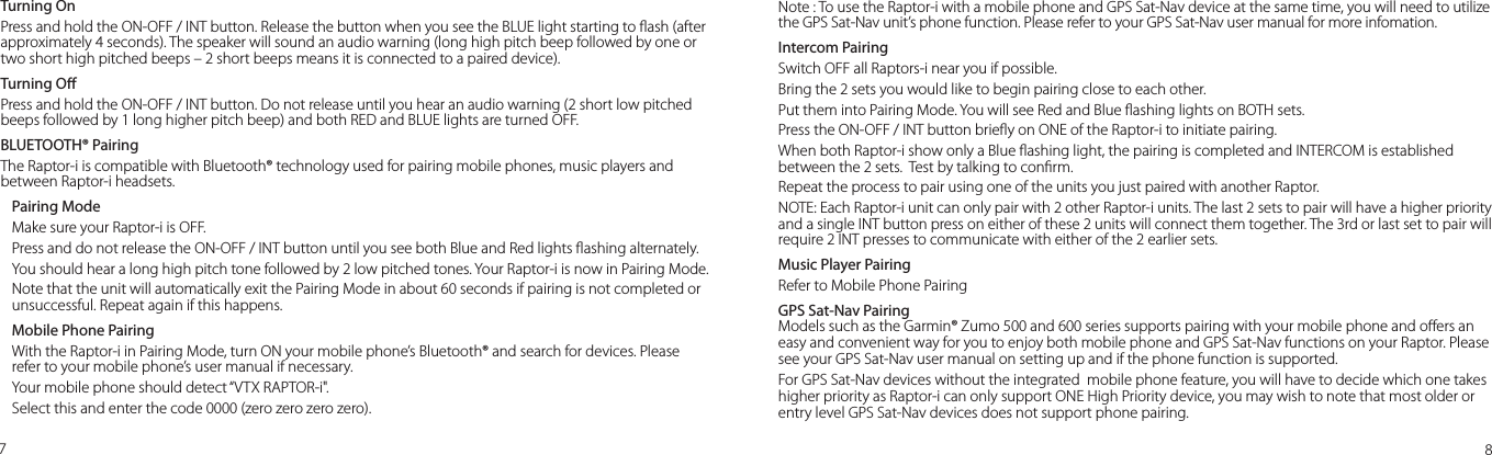Turning OnPress and hold the ON-OFF / INT button. Release the button when you see the BLUE light starting to ash (after approximately 4 seconds). The speaker will sound an audio warning (long high pitch beep followed by one or two short high pitched beeps – 2 short beeps means it is connected to a paired device).Turning OPress and hold the ON-OFF / INT button. Do not release until you hear an audio warning (2 short low pitched beeps followed by 1 long higher pitch beep) and both RED and BLUE lights are turned OFF.  BLUETOOTH® PairingThe Raptor-i is compatible with Bluetooth® technology used for pairing mobile phones, music players and between Raptor-i headsets.Pairing ModeMake sure your Raptor-i is OFF.Press and do not release the ON-OFF / INT button until you see both Blue and Red lights ashing alternately. You should hear a long high pitch tone followed by 2 low pitched tones. Your Raptor-i is now in Pairing Mode.Note that the unit will automatically exit the Pairing Mode in about 60 seconds if pairing is not completed or unsuccessful. Repeat again if this happens.Mobile Phone PairingWith the Raptor-i in Pairing Mode, turn ON your mobile phone’s Bluetooth® and search for devices. Please refer to your mobile phone’s user manual if necessary. Your mobile phone should detect “VTX RAPTOR-i&quot;. Select this and enter the code 0000 (zero zero zero zero).78Note : To use the Raptor-i with a mobile phone and GPS Sat-Nav device at the same time, you will need to utilize the GPS Sat-Nav unit’s phone function. Please refer to your GPS Sat-Nav user manual for more infomation.Intercom PairingSwitch OFF all Raptors-i near you if possible.Bring the 2 sets you would like to begin pairing close to each other.Put them into Pairing Mode. You will see Red and Blue ashing lights on BOTH sets.Press the ON-OFF / INT button briey on ONE of the Raptor-i to initiate pairing.When both Raptor-i show only a Blue ashing light, the pairing is completed and INTERCOM is established between the 2 sets.  Test by talking to conrm.Repeat the process to pair using one of the units you just paired with another Raptor. NOTE: Each Raptor-i unit can only pair with 2 other Raptor-i units. The last 2 sets to pair will have a higher priority and a single INT button press on either of these 2 units will connect them together. The 3rd or last set to pair will require 2 INT presses to communicate with either of the 2 earlier sets. Music Player PairingRefer to Mobile Phone PairingGPS Sat-Nav PairingModels such as the Garmin® Zumo 500 and 600 series supports pairing with your mobile phone and oers an easy and convenient way for you to enjoy both mobile phone and GPS Sat-Nav functions on your Raptor. Please see your GPS Sat-Nav user manual on setting up and if the phone function is supported.For GPS Sat-Nav devices without the integrated  mobile phone feature, you will have to decide which one takes higher priority as Raptor-i can only support ONE High Priority device, you may wish to note that most older or entry level GPS Sat-Nav devices does not support phone pairing. 