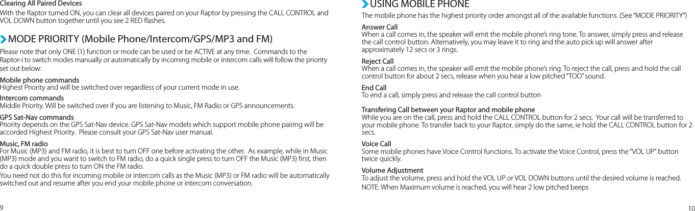 Please note that only ONE (1) function or mode can be used or be ACTIVE at any time.  Commands to the Raptor-i to switch modes manually or automatically by incoming mobile or intercom calls will follow the priority set out below:Mobile phone commands Highest Priority and will be switched over regardless of your current mode in use. Intercom commandsMiddle Priority. Will be switched over if you are listening to Music, FM Radio or GPS announcements.GPS Sat-Nav commandsPriority depends on the GPS Sat-Nav device. GPS Sat-Nav models which support mobile phone pairing will be accorded Highest Priority.  Please consult your GPS Sat-Nav user manual.Music, FM radioFor Music (MP3) and FM radio, it is best to turn OFF one before activating the other.  As example, while in Music (MP3) mode and you want to switch to FM radio, do a quick single press to turn OFF the Music (MP3) rst, then do a quick double press to turn ON the FM radio.  You need not do this for incoming mobile or intercom calls as the Music (MP3) or FM radio will be automatically switched out and resume after you end your mobile phone or intercom conversation.MODE PRIORITY (Mobile Phone/Intercom/GPS/MP3 and FM)USING MOBILE PHONEThe mobile phone has the highest priority order amongst all of the available functions. (See “MODE PRIORITY”)Answer Call When a call comes in, the speaker will emit the mobile phone’s ring tone. To answer, simply press and release the call control button. Alternatively, you may leave it to ring and the auto pick up will answer after approximately 12 secs or 3 rings.Reject Call When a call comes in, the speaker will emit the mobile phone’s ring. To reject the call, press and hold the call control button for about 2 secs, release when you hear a low pitched “TOO” sound.End Call To end a call, simply press and release the call control buttonTransfering Call between your Raptor and mobile phoneWhile you are on the call, press and hold the CALL CONTROL button for 2 secs.  Your call will be transferred to your mobile phone. To transfer back to your Raptor, simply do the same, ie hold the CALL CONTROL button for 2 secs.Voice CallSome mobile phones have Voice Control functions. To activate the Voice Control, press the “VOL UP“ button twice quickly. Volume AdjustmentTo adjust the volume, press and hold the VOL UP or VOL DOWN buttons until the desired volume is reached.NOTE: When Maximum volume is reached, you will hear 2 low pitched beeps910Clearing All Paired DevicesWith the Raptor turned ON, you can clear all devices paired on your Raptor by pressing the CALL CONTROL and VOL DOWN button together until you see 2 RED ashes. 