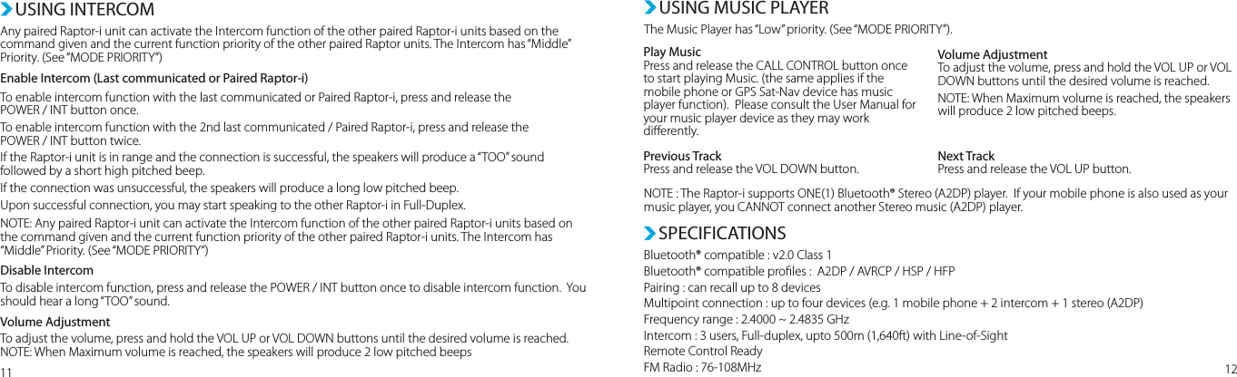 Any paired Raptor-i unit can activate the Intercom function of the other paired Raptor-i units based on the command given and the current function priority of the other paired Raptor units. The Intercom has “Middle” Priority. (See “MODE PRIORITY”)Enable Intercom (Last communicated or Paired Raptor-i)To enable intercom function with the last communicated or Paired Raptor-i, press and release the POWER / INT button once. To enable intercom function with the 2nd last communicated / Paired Raptor-i, press and release the POWER / INT button twice.If the Raptor-i unit is in range and the connection is successful, the speakers will produce a “TOO” sound followed by a short high pitched beep.If the connection was unsuccessful, the speakers will produce a long low pitched beep. Upon successful connection, you may start speaking to the other Raptor-i in Full-Duplex. NOTE: Any paired Raptor-i unit can activate the Intercom function of the other paired Raptor-i units based on the command given and the current function priority of the other paired Raptor-i units. The Intercom has “Middle” Priority. (See “MODE PRIORITY”)Disable IntercomTo disable intercom function, press and release the POWER / INT button once to disable intercom function.  You should hear a long “TOO” sound.Volume AdjustmentTo adjust the volume, press and hold the VOL UP or VOL DOWN buttons until the desired volume is reached.NOTE: When Maximum volume is reached, the speakers will produce 2 low pitched beepsUSING INTERCOM USING MUSIC PLAYERThe Music Player has “Low” priority. (See “MODE PRIORITY”).Bluetooth® compatible : v2.0 Class 1Bluetooth® compatible proles :  A2DP / AVRCP / HSP / HFPPairing : can recall up to 8 devicesMultipoint connection : up to four devices (e.g. 1 mobile phone + 2 intercom + 1 stereo (A2DP)Frequency range : 2.4000 ~ 2.4835 GHzIntercom : 3 users, Full-duplex, upto 500m (1,640ft) with Line-of-SightRemote Control ReadyFM Radio : 76-108MHzSPECIFICATIONS11 12Play MusicPress and release the CALL CONTROL button once to start playing Music. (the same applies if the mobile phone or GPS Sat-Nav device has music player function).  Please consult the User Manual for your music player device as they may work dierently.Previous TrackPress and release the VOL DOWN button.NOTE : The Raptor-i supports ONE(1) Bluetooth® Stereo (A2DP) player.  If your mobile phone is also used as your music player, you CANNOT connect another Stereo music (A2DP) player.Next TrackPress and release the VOL UP button. Volume AdjustmentTo adjust the volume, press and hold the VOL UP or VOL DOWN buttons until the desired volume is reached.NOTE: When Maximum volume is reached, the speakers will produce 2 low pitched beeps.